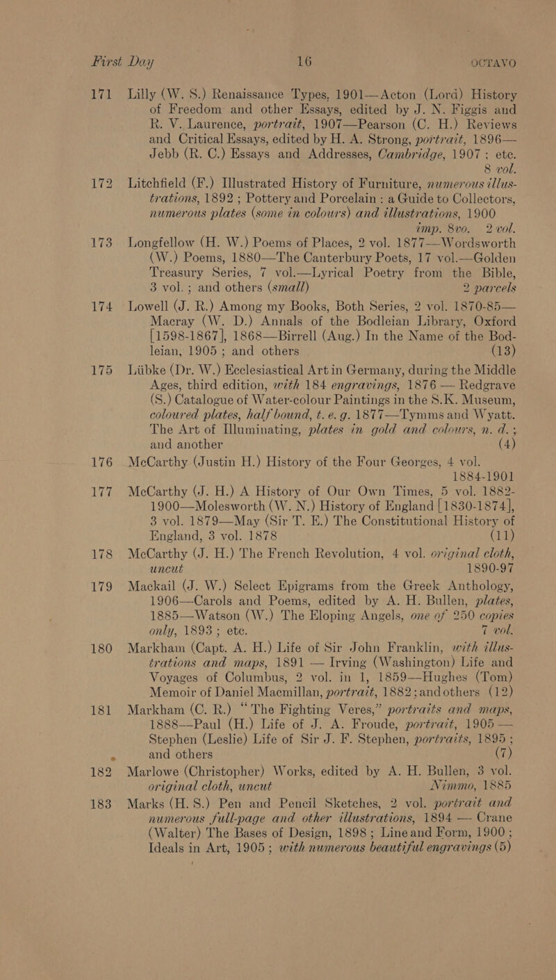 171 Lilly (W. 8S.) Renaissance Types, 1901—Acton (Lord) History of Freedom and other Essays, edited by J. N. Figgis and R. V. Laurence, portrait, 1907—Pearson (C. H.) Reviews and Critical Essays, edited by H. A. Strong, portrait, 1896— Jebb (R. C.) Essays and Addresses, Cambridge, 1907 ; ete. 8 vol. 172 Litchfield (F.) Illustrated History of Furniture, numerous tllus- trations, 1892 ; Pottery and Porcelain : a Guide to Collectors, numerous plates (some in colours) and illustrations, 1900 amp. 8vo. 2 vol. 173 Longfellow (H. W.) Poems of Places, 2 vol. 1877--Wordsworth (W.) Poems, 1880—The Canterbury Poets, 17 vol.—Golden Treasury Series, 7 vol.—Lyrical Poetry from the Bible, 3 vol.; and others (small) 2 narcels 174 Lowell (J. R.) Among my Books, Both Series, 2 vol. 1870-85 Macray (W. D.) Annals of the Bodleian Library, Oxford [1598-1867], 1868—Birrell (Aug.) In the Name of the Bod- leian, 1905; and others (13) 175 Liibke (Dr. W.) Ecclesiastical Art in Germany, during the Middle Ages, third edition, with 184 engravings, 1876 — Redgrave (S.) Catalogue of Water-colour Paintings in the 8.K. Museum, coloured plates, half bound, t. e.g. 1877—Tymms and Wyatt. The Art of Illuminating, plates in gold and colours, n. d. ; and another ( 4) 176 McCarthy (Justin H.) History of the Four Georges, 4 vol. 1884-1901 177 McCarthy (J. H.) A History of Our Own Times, 5 vol. 1882- 1900—Molesworth (W. N.) History of England [1830-1874], 3 vol. 1879—May (Sir T. E.) The Constitutional History of  England, 3 vol. 1878 ‘Ger 178 McCarthy (J. H.) The French Revolution, 4 vol. original cloth, uncut 1890-97 179 Mackail (J. W.) Select Epigrams from the Greek Anthology, 1906—Carols and Poems, edited by A. H. Bullen, plates, 1885—Watson (W.) The Eloping Angels, one of 250 copies only, 1893 ; ete. 7 vol. 180 Markham (Capt. A. H.) Life of Sir John Franklin, with illus- trations and maps, 1891 — Irving (Washington) Life and Voyages of Columbus, 2 vol. in 1, 1859-—-Hughes (Tom) Memoir of Daniel Macmillan, portrait, 1882;andothers (12) 181 Markham (C. R.) “The Fighting Veres,” portraits and maps, 1888——Paul (H.) Life of J. A. Froude, portrazt, 1905 — Stephen (Leslie) Life of Sir J. F. Seaphon! portraits, 1895 ; x and others ih 182 Marlowe (Christopher) Works, edited by A. H. Bila 3 vol. original cloth, uncut Nimmo, 1885 183 Marks (H.S.) Pen and Pencil Sketches, 2 vol. portrait and numerous full-page and other illustrations, 1894 — Crane (Walter) The Bases of Design, 1898; Lineand Form, 1900 ; Ideals in Art, 1905; with numerous heautiful engravings (5) /