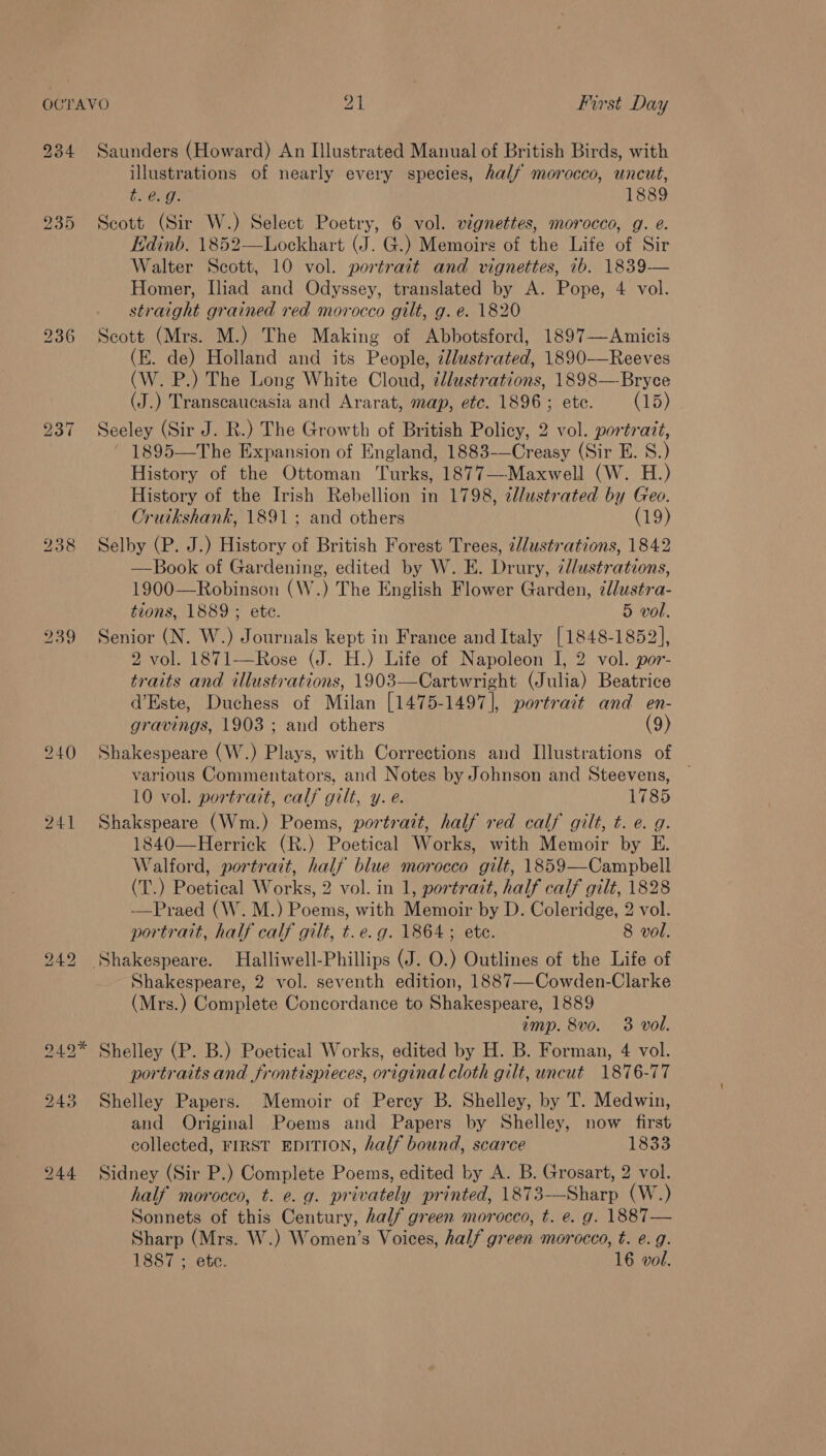 239 b® eo ~J 238 240 241 Saunders (Howard) An Illustrated Manual of British Birds, with illustrations of nearly every species, half morocco, uncut, bLBeg: 1889 Scott (Sir W.) Select Poetry, 6 vol. vignettes, morocco, g. e. Edinb. 1852—Lockhart (J. G.) Memoirs of the Life of Sir Walter Scott, 10 vol. portrait and vignettes, ib. 1839— Homer, Iliad and Odyssey, translated by A. Pope, 4 vol. straight grained red morocco gilt, g. e. 1820 Seott (Mrs. M.) The Making of Abbotsford, 1897—Amicis (E. de) Holland and its People, ¢Jlustrated, 1890-——Reeves (W. P.) The Long White Cloud, zllustrations, 1898—Bryce (J.) Transcaucasia and Ararat, map, etc. 1896 ; ete. (15) Seeley (Sir J. R.) The Growth of British Policy, 2 vol. portrazt, ~ 1895—The Expansion of England, 1883-—Creasy (Sir E. 8S.) History of the Ottoman Turks, 1877—Maxwell (W. H.) History of the Irish Rebellion in 1798, ¢l/ustrated by Geo. Cruikshank, 1891; and others (19) Selby (P. J.) History of British Forest Trees, ¢/ustrations, 1842 —Book of Gardening, edited by W. E. Drury, 7d/ustrations, 1900—Robinson (W.) The English Flower Garden, illustra- tions, 1889 ; ete. 5 vol. Senior (N. W.) Journals kept in France and Italy [1848-1852], 2 vol. 1871—Rose (J. H.) Life of Napoleon I, 2 vol. por- traits and illustrations, 1903—Cartwright (Julia) Beatrice d’Este, Duchess of Milan [1475-1497], portrait and en- gravings, 1903 ; and others (9) Shakespeare (W.) Plays, with Corrections and Illustrations of various Commentators, and Notes by Johnson and Steevens, — 10 vol. portrart, calf gilt, y. e. 1785 Shakspeare (Wm.) Poems, portrait, half red calf gilt, t. e. g. 1840—Herrick (R.) Poetical Works, with Memoir by E. Walford, portrait, half blue morocco gilt, 1859—Campbell (T.) Poetical Works, 2 vol. in 1, portrazt, half calf gilt, 1828 —Praed (W. M.) Poems, with Memoir by D. Coleridge, 2 vol. portrait, half calf gilt, t.e.g. 1864; ete. 8 vol. Shakespeare, 2 vol. seventh edition, 1887—Cowden-Clarke (Mrs.) Complete Concordance to Shakespeare, 1889 imp. 8vo. 3 vol. Shelley (P. B.) Poetical Works, edited by H. B. Forman, 4 vol. portraits and frontispieces, original cloth gilt, uncut 1876-77 Shelley Papers. Memoir of Percy B. Shelley, by T. Medwin, and Original Poems and Papers by Shelley, now first collected, FIRST EDITION, half bound, scarce 1833 Sidney (Sir P.) Complete Poems, edited by A. B. Grosart, 2 vol. half morocco, t. e. g. privately printed, 1873-——Sharp (W.) Sonnets of this Century, half green morocco, t. e. g. 1887— Sharp (Mrs. W.) Women’s Voices, half green morocco, t. e.g.