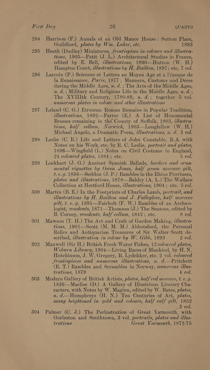 297 300 301 303 304 Harrison (F.) Annals of an Old Manor House: Sutton Place, Guildford, plates by Wm. Luker, ete. 1893 Heath (Dudley) Miniatures, frontispiece in colours and illustra- tions, 1905—Petit (J. L.) Architectural Studies in France, edited by E. Bell, cllustrations, 1890—-Hutton (W. H.) Hampton Court, cllustrations by H. Railton, 1897; ete. 7 vol. Lacroix (P.) Sciences et Lettres au Moyen Age et A l’époque de la Renaissance, Paris, 1877; Manners, Customs and Dress during the Middle Ages, 2. d.; The Arts of the Middle Ages, n.d. ; Military and Religious Life in the Middle Ages, 2. d.; The XVIIIth Century, 1780-89, n. d.; together 5 vol. numerous plates in colour and other illustrations Leland (C. G.) Etruscan Roman Remains in Popular ‘Tradition, illustrations, 1892—Farrer (E.) A List of Monumental Brasses remaining in the County of Suffolk, 1803, ¢d/ustra- tions, half vellum, Norwich, 1903-—Longfellow (W. H.) Michael Angelo, a Dramatic Poem, ¢llustrations, n. d. 3 vol. Leslie (C. R.) Life and Letters of John Constable, R.A. with Notes on his Work, etc. by R. C. Leslie, portrait and plates, 1896—Winefield (L.) Notes on Civil Costume in England, 24 coloured plates, 1884 ; ete. 5 vol. Lockhart (J. G.) Ancient Spanish Ballads, borders and orna- mental vignettes by Owen Jones, half green morocco gilt, t. e.g. 1856—Seddon (J. P.) Rambles in the Rhine Provinces, plates and illustrations, 1878—Baldry (A. L.) The Wallace Collection at Hertford House, ¢/lustrations, 1904; ete. 5 vol. Martin (B. E.) In the Footprints of Charles Lamb, portrazt, and illustrations by H. Railton and J. Fulleylove, half morocco gilt, t. e. g. 1891—Fairholt (F. W.) Rambles of an Archeo- logist, woodcuts, 1871—-Thomson (J.) The Seasons, edited by B. Corney, woodcuts, half vellum, 1842; ete. 8 vol. Mawson (T. H.) The Art and Craft of Garden Making, ¢llustra- tions, 1901—Scott (M. M. M.) Abbotsford, the Personal Relics and Antiquarian Treasures of Sir Walter Scott de- scribed, dllustration in colour by W. Gibb, 1893 2 vol. Maxwell (Sir H.) British Fresh Water Fishes, 12 coloured plates, Woburn Library, 1904—Living Races of Mankind, by H.N. Hutchinson, J. W. Gregory, R. Lydekker, etc. 2 vol. coloured Srontispieces and numerous illustrations, n. d.—Pritchett (R. T.) Rambles and Scrambles in Norway, newmerous illus- trations, 1879 4 vol. Modern Gallery of British Artists, plates, halfred morocco, t. e.g. 1836—Maclise (D.) A Gallery of Illustrious Literary Cha- racters, with Notes by W. Maginn, edited by W. Bates, plates, n. d.—Humphreys (H. N.) Ten Centuries of Art, plates, many heightened in gold and colours, half calf gilt, 1852 3 vol. Palmer (C. J.) The Perlustration of Great Yarmouth, with Gorleston and Southtown, 3 vol. portraits, plates and illus- trations Great Yarmouth, 1872-75
