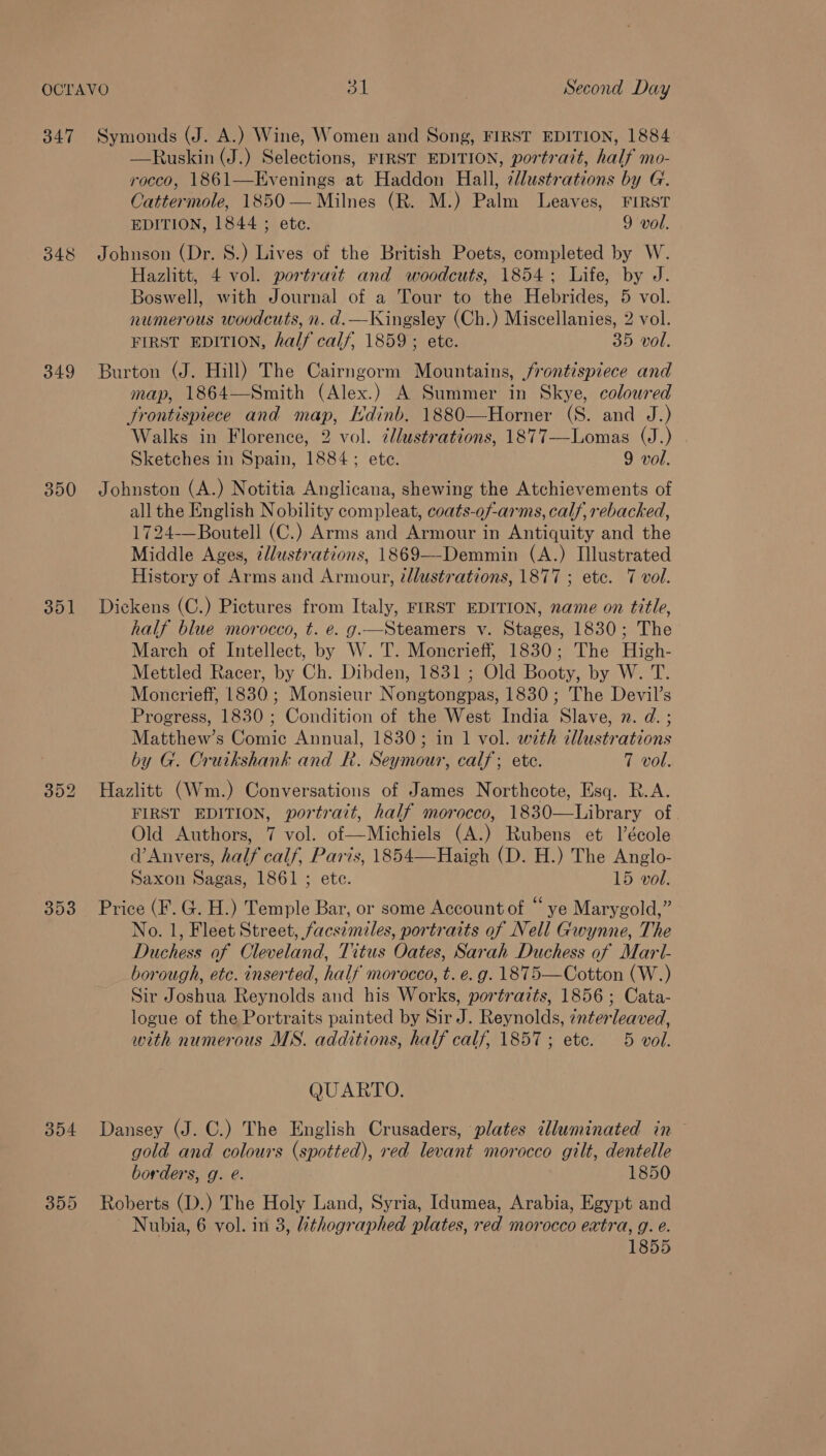 OCTAVO ot | Second Day 347 Symonds (J. A.) Wine, Women and Song, FIRST EDITION, 1884 —Ruskin (J.) Selections, FIRST EDITION, portrazt, half mo- rocco, 1861—Evenings at Haddon Hall, 7lustrations by G. Cattermole, 1850 — Milnes (R. M.) Palm Leaves, FIRST EDITION, 1844; etc. 9 vol. 348 Johnson (Dr. 8.) Lives of the British Poets, completed by W. Hazlitt, 4 vol. portrait and woodcuts, 1854; Life, by J. Boswell, with Journal of a Tour to the Hebrides, 5 vol. numerous woodcuts, n. d.—Kingsley (Ch.) Miscellanies, 2 vol. FIRST EDITION, half calf, 1859; ete. 35 vol. 349 Burton (J. Hill) The Cairngorm Mountains, frontispiece and map, 1864—Smith (Alex.) A Summer in Skye, coloured frontispiece and map, Hdinb. 1880—Horner (S. and J.) Walks in Florence, 2 vol. cllustrations, 1877—Lomas (J.) Sketches in Spain, 1884; ete. 9 vol. 350 Johnston (A.) Notitia Anglicana, shewing the Atchievements of all the English Nobility compleat, coats-of-arms, calf, rebacked, 1724-—Boutell (C.) Arms and Armour in Antiquity and the Middle Ages, ¢llustrations, 1869—-Demmin (A.) Illustrated History of Arms and Armour, ¢dlustrations, 1877 ; etc. 7 vol. 351 Dickens (C.) Pictures from Italy, FIRST EDITION, name on title, half blue morocco, t. e. g.—Steamers vy. Stages, 1830; The March of Intellect, by W. 'T. Moncrieff, 1830; The High- Mettled Racer, by Ch. Dibden, 1831 ; Old Booty, by W. T. Moncrieff, 1830; Monsieur Nongtongpas, 1830; The Devil’s Progress, 1830 ; Condition of the West India Slave, x. d. ; Matthew’s Comic Annual, 1830; in 1 vol. with cllustrations by G. Cruikshank and Rk. Seymour, calf; ete. 7 vol. 352 Hazlitt (Wm.) Conversations of James Northcote, Esq. R.A. FIRST EDITION, portrait, half morocco, 1830—Library of Old Authors, 7 vol. of—Michiels (A.) Rubens et l’école d’Anvers, half calf, Paris, 1854—Haigh (D. H.) The Anglo- Saxon Sagas, 1861 ; etc. 15 vol. 353 Price (F.G. H.) Temple Bar, or some Account of “ ye Marygold,” No. 1, Fleet Street, facszmiles, portraits of Nell Gwynne, The Duchess of Cleveland, Titus Oates, Sarah Duchess of Marl- _borough, etc. inserted, half morocco, t. e. g. 1875—Cotton (W.) Sir Joshua Reynolds and his Works, portraits, 1856; Cata- logue of the Portraits painted by Sir J. Reynolds, interleaved, with numerous MS. additions, half calf, 1857; ete. 5 vol. QUARTO. 354 Dansey (J. C.) The English Crusaders, plates tlluminated in gold and colours (spotted), red levant morocco gilt, dentelle borders, g. é. 1850 355 Roberts (D.) The Holy Land, Syria, Idumea, Arabia, Egypt and Nubia, 6 vol. in 3, hthographed plates, red morocco extra, g. e. 1855