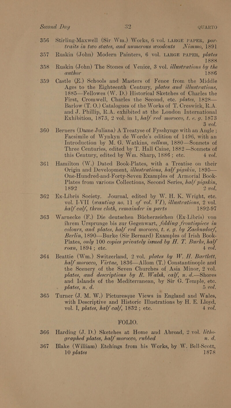 356 357 398 359 360 361 363 364 366 367 Stirling-Maxwell (Sir Wm.) Works, 6 vol. LARGE PAPER, por- traits in two states, and numerous woodcuts Nimmo, 1891 Ruskin (John) Modern Painters, 6 vol. LARGE PAPER, plates 1888 Ruskin (John) The Stones of Venice, 3 vol. illustrations by the author | 1886 Castle (E.) Schools and Masters of Fence from the Middle Ages to the Eighteenth Century, plates and illustrations, 1885—Fellowes (W. D.) Historical Sketches of Charles the First, Cromwell, Charles the Second, ete. plates, 1828— Barlow (T. O.) Catalogues of the Works of T. Creswick, R.A. and J. Phillip, R.A. exhibited at the London International Exhibition, 1873, 2 vol. in 1, half red morocco, t. e. g. 1873 3 vol. Berners (Dame Juliana) A Treatyse of Fysshynge with an Angle ; Facsimile of Wynkyn de Worde’s edition of 1496, with an Introduction by M. G. Watkins, vellum, 1880—Sonnets of Three Centuries, edited by T. Hall Caine, 1882 —Sonnets of this Century, edited by Wm. Sharp, 1886 ; etc. 4 vol. Hamilton (W.) Dated Book-Plates, with a Treatise on their Origin and Development, illustrations, half pigskin, 1895— One-Hundred-and-Forty-Seven Examples of Armorial Book- Plates from various Collections, Second Series, hal/ pigskin, 1892 2 vol, Ex-Libris Society. Journal, edited by W. H. K. Wright, ete. vol. I-VIL (wanting no. 11 of vol. VI), illustrations, 2 vol. half calf, three cloth, remainder in parts 1892-97 Warnecke (F.) Die deutschen Biicherzeichen (Ex-Libris) von ihrem Ursprunge bis zur Gegenwart, folding frontispiece in colours, and plates, half red morocco, t. e. g. by Zaehnsdorf, Berlin, 1890—Burke (Sir Bernard) Examples of Irish Book- Plates, only 100 copies privately issued by H. T. Burke, half roan, 1894; ete. 4 vol. Beattie (Wm.) Switzerland, 2 vol. plates by W. H. Bartlett, half morocco, Virtue, 1836—Allom (T.) Constantinople and the Scenery of the Seven Churches of Asia Minor, 2 vol. plates, and descriptions by R. Walsh, calf, n. d.—Shores and Islands of the Mediterranean, by Sir G. Temple, etc. plates, n. d. 5 wol. Turner (J. M. W.) Picturesque Views in England and Wales, with Descriptive and Historic Illustrations by H. E. Lloyd, vol. I, plates, half calf, 1832 ; ete. 4 vol. FOLIO. Harding (J. D.) Sketches at Home and Abroad, 2 vol. ltho- graphed plates, half morocco, rubbed n. d. Blake (William) Etchings from his Works, by W. Bell-Scott,