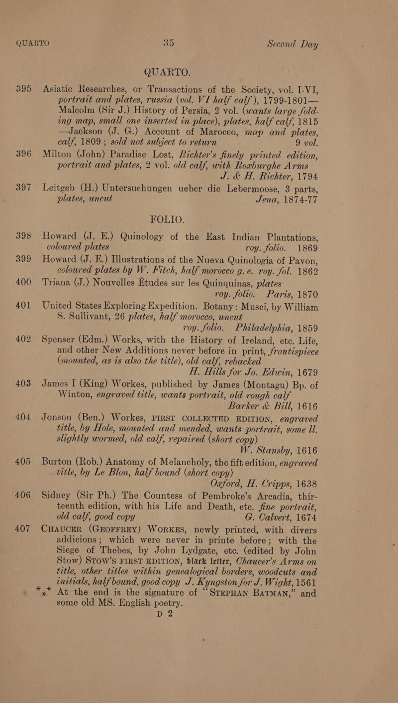 QUARTO O5 Second Day QUARTO. 395 Asiatic Researches, or Transactions of the Society, vol. I-VI, 403 404 +406 407 portrait and plates, russia (vol. VI half calf), 1799-1801— Malcolm (Sir J.) History of Persia, 2 vol. (wants large fold- ing map, small one inserted in.place), plates, half calf, 1815 —Jackson (J. G.) Account of Marocco, map and plates, calf, 1809 ; sold not subject to return 9 vol. Milton (John) Paradise Lost, Richter’s finely printed edition, portrait and plates, 2 vol. old calf, with Roxburghe Arms J. &amp; H. Richter, 1794 Leitgeb (H.) Untersuchungen ueber die Lebermoose, 3 parts, lates, uncut Jena, 1874-77 FOLIO. . Howard (J. E.) Quinology of the East Indian Plantations, coloured plates roy. folio. 1869 Howard (J. E.) Illustrations of the Nueva Quinologia of Pavon, coloured plates by W. Fitch, half morocco g.e. roy. fol. 1862 Triana (J.) Nouvelles Etudes sur les Quinquinas, plates roy. folio. Paris, 1870 United States Exploring Expedition. Botany: Musci, by William S. Sullivant, 26 plates, half morocco, uncut roy. folio. Philadelphia, 1859 Spenser (Edm.) Works, with the History of Ireland, etc. Life, and other New Additions never before in print, frontispiece (mounted, as is also the title), old calf, rebacked | Hf, Hills for Jo. Edwin, 1679 James I (King) Workes, published by James (Montagu) Bp. of Winton, engraved title, wants portrait, old rough calf Barker &amp; Bill, 1616 Jonson (Ben.) Workes, FIRST COLLECTED EDITION, engraved title, by Hole, mounted and mended, wants portrait, some Ul. slightly wormed, old calf, repaired (short copy) | W. Stansby, 1616 Burton (Rob.) Anatomy of Melancholy, the fift edition, engraved title, by Le Blon, half bound (short copy) Oxford, H. Cripps, 1638 Sidney (Sir Ph.) The Countess of Pembroke’s Arcadia, thir- teenth edition, with his Life and Death, etc. fine portrait, old calf, good copy G. Calvert, 1674 CHAUCER (GEOFFREY) WORKES, newly printed, with divers addicions; which were never in printe before; with the Siege of Thebes, by John Lydgate, etc. (edited by John Stow) Stow’s FIRST EDITION, dlark letter, Chaucer’s Arms on title, other titles within genealogical borders, woodcuts and initials, half bound, good copy J. Kyngston for J. Wight, 1561 At the end is the signature of “SrePHAN BaTMAN,” and some old MS. English poetry.