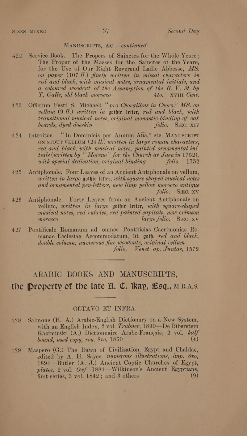 SIZES MIXED a Second Day MANUSCRIPTS, &amp;C.—continued. 422 Service Book. The Propers of Sainctes for the Whole Yeare ; The Proper of the Masses for the Sainctes of the Yeare, for the Use of Our-Right Reverend Ladie Abbesse, JS. on paper (107 Il.) finely written in missal characters in red and black, with musical notes, ornamental initials, and a coloured woodcut of the Assumption of the B. V. M. by T’. Galle, old black morocco 4to. xvi Cent. 423 Officium Festi S. Michaeli “pro Choralibus in Choro,” MS. on vellum (9 Ul.) written in gothic letter, red and black, with transitional musical notes, original monastic binding of oak boards, dyed doeskin Solio. SC. XIV 424 Introitus. “In Dominicis per Annum Ana,” etc. MANUSCRIPT ON STOUT VELLUM (24 J.) written in large roman characters, red and black, with musical notes, painted ornamental inr- tials (written by “ Moreno” for the Church at Jaenin 1752), with special dedication, original binding folio. 1752 425 Antiphonale. Four Leaves of an Ancient Antiphonale on vellum, written in large gothic letter, with square-shaped musical notes and ornamental pen-letters, new limp yellow morocco antique folio. Smc. Xv 426 Antiphonale. Forty Leaves from an Ancient Antiphonale on vellum, written in large gothic letter, with square-shaped musical notes, red rubrics, red painted capitals, new crimson morocco large folio. Sac. Xv 427 Pontificale Romanum ad omnes Pontificias Caerimonias Ro- manae Ecclesiae Accommodatum, lit. goth. red and black, double column, numerous fine woodcuts, original vellum folio. Venet. ap. Juntas, 1572   ARABIC BOOKS AND MANUSCRIPTS, the Property of the late H. C. Ray, Lsq., MR.AS. OCTAVO ET INFRA. 428 Salmone (H. A.) Arabic-English Dictionary on a New System, with an English Index, 2 vol. Triubner, 1890—De Biberstein Kazimirski (A.) Dictionnaire Arabe-Frangais, 2 vol. half bound, used copy, roy. 8vo, 1860 ) (4) 429 Maspero (G.) The Dawn of Civilization, Egypt and Chaldae, edited by A. H. Sayce. numerous illustrations, imp. 8vo, 1894—Butler (A. J.) Ancient Coptic Churches of Egypt, plates, 2 vol. Oxf. 1884—Wilkinson’s Ancient Egyptians, first series, 3 vol. 1842; and 3 others (9)