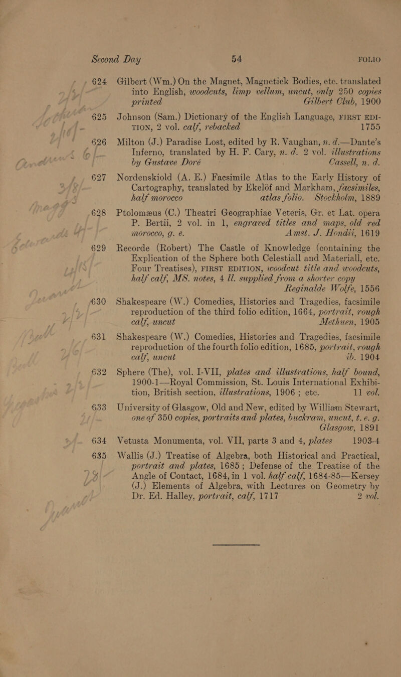 . 624 Gilbert (Wm.) On the Magnet, Magnetick Bodies, etc. translated into English, woodcuts, limp vellum, uncut, only 250 copies printed Gilbert Club, 1900 625 Johnson (Sam.) Dictionary of the English Language, FIRST EDI- TION, 2 vol. calf, rebacked 17bo 626 Milton (J.) Paradise Lost, edited by R. Vaughan, n. d.—Dante’s a Inferno, translated by H. F. Cary, 2. d. 2 vol. illustrations by Gustave Doré Cassell, n. d. 627 Nordenskiold (A. E.) Facsimile Atlas to the Early History of Cartography, translated by Ekel6f and Markham, facsimiles, half morocco atlas folio. Stockholm, 1889 628 Ptolomeus (C.) Theatri Geographiae Veteris, Gr. et Lat. opera P. Bertii, 2 vol. in 1, engraved titles and maps, old red morocco, g. @. Amst. J. Hondii, 1619 629 Recorde (Robert) The Castle of Knowledge (containing the Explication of the Sphere both Celestiall and Materiall, ete. Four Treatises), FIRST EDITION, woodcut title and woodcuts, half calf, MS. notes, 4 ll. supplied from a shorter copy Reginalde Wolfe, 1556 630 Shakespeare (W.) Comedies, Histories and Tragedies, facsimile reproduction of the third folio edition, 1664, portrait, rough calf, uncut Methuen, 1905 631 Shakespeare (W.) Comedies, Histories and Tragedies, facsimile reproduction of the fourth folio edition, 1685, portrait, rough calf, uncut ib. 1904 §32 Sphere (The), vol. I-VII, plates and illustrations, half bound, 1900-1—Royal Commission, St. Louis International Exhibi- tion, British section, 2llustrations, 1906 ; etc. 11 vol. 633 University of Glasgow, Old and New, edited by William Stewart, one of 350 copies, portraits and plates, buckram, uncut, t. e.g. Glasgow, 1891 634 Vetusta Monumenta, vol. VII, parts 3 and 4, plates 1903-4 635 Wallis (J.) Treatise of Algebra, both Historical and Practical, ? portrait and plates, 1685; Defense of the Treatise of the x Angle of Contact, 1684, in 1 vol. half calf, 1684-85—Kersey (J.) Elements of Algebra, with Lectures on Geometry by Dr. Ed. Halley, portrait, calf, 1717 2 vol.