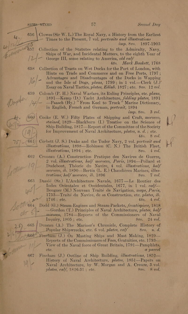 Clowes (Sir W. L.) The Royal Navy, a History from the Earliest - Times to the Present, 7 vol. portraits and illustrations amp. 8vo. 1897-1903   4) »“ 657 Collection of the Statutes relating to the Admiralty, Navy, yt Ships of War, and Incidental Matters, to the eighth Year of ote ')-— George III, some relating to America, old calf 4to. Mark Baskett, 1768 658 Collection of Tracts on Wet Docks for the Port of London, with Hints on Trade and Commerce and on Free Ports, 1797 ; 17 / Advantages and Disadvantages of the Docks in Wapping JE and the Isle of Dogs, plans, 1799; in 1 vol.—Clerk (J.)* Essay on Naval Tactics, plates, Hdinb. 1827; ete. 8v0. 12 vol. 659 Colomb (P. H.) Naval Warfare, its Ruling Principles, etc. plans, OR ON aa 1891—Kemp (D.) Yacht Architecture, folding plates, 1891 i or * if£— —Paasch (Hy.) “From Keel to Truck” Marine Dictionary, a . in English, French and German, portrait, 1894 imp. 8vo. 3 vol. _—t}. 660) Cooke (E. W.) Fifty Plates of Shipping and Craft, morocco, ie \ stained, 1829—Blackburn (I.) Treatise on the Science a «hd i Payers d intr Bodame. 1817—Report of the Committee of the Society SS ‘AT for Improvement of Naval Architecture, plates, n. d.; ete. f LA 4to. 8 vol. 757 —( 661} Corbett (J. S.) Drake and the Tudor Navy, 2 vol. portrait and fe a Via eoiiens. 1898—Robinson (C. N.) The British Fleet, illustrations, 1894 ; ete. 8vo. 4 vol. 662 Croneau (A.) Construction Pratique des Navires de Guerre, 2 vol. tllustrations, half morocco, Paris, 1894—Pollard et Dudebout, Théorie du Nami, 4 vol. illustrations, half ji morocco, ib, 1890—-—Bertin (L. E.) Chaudiéres Marines, ¢/as- trations, half morocco, ib. isoee : 8vo. 7 vol. 663 Dassié (Sr.) L’Architecture Navale, 1677—Le Routier des : Indes Orientales et Occidentales, 1677, in 1 vol. cal/— Bouguer (M.) Nouveau Traité de Navigation, maps, Paris, . 1753—Traité du Navire, de sa Construction, ete. plates, cb. py’ ——- 1746; etc. 4to. 4 vol. hi? 664 Dodd (G.) Steam-Engines and Steam-Packets, frontispiece, 1818 fy ,. £¥i- -—Gordon (T.) Principles of Naval rah tentare: plates, half ~~} morocco, 1784—Reports of the Commissioners of Naval naniey, 1805 ; ete. 8vo. 24 vol. S 95) 665 / Dunean (A.) The Mariner’s Chronicle, Complete History of - y- eal: Soaanalar Shipwrecks, etc. 6 vol. plates, calf 8vo. n.d. i be? 666* Finetam: (J.) On Masting Ships and Mast Making, reer Reports of the Commissioners of Fees, Gratuities, ete. 1793— a _ View of the Naval force of Great Britain, 1791—-Pamphlets, NS is. ete a parcel Ww 667 Fincham (J.) Outline of Ship Building, 7/ustrations, 1852— History of Naval Architecture, plates, 1851—-Papers on 4 Naval Architecture, by W. Morgan and A. Creuze, 3 vol.