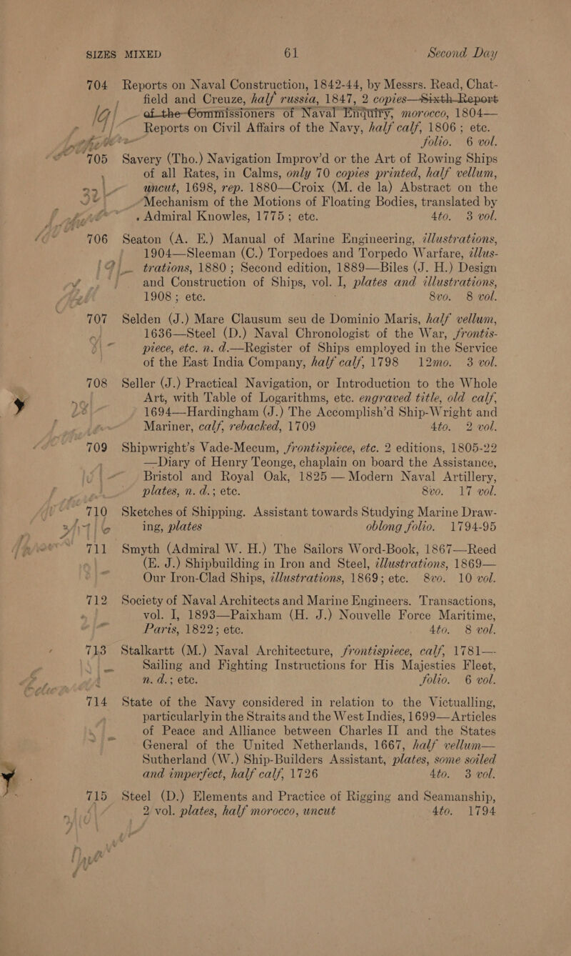 Jebthe-Gonmtenoners of Naval RTI, morocco, 1804— ~ Reports on Civil Affairs of the Navy, half calf, 1806; ete. folio. 6 vol. + > of all Rates, in Calms, only 70 copies printed, half vellum, uncut, 1698, rep. 1880—Croix (M. de la) ‘Mexeinemoun the Mechanism of the Motions of Floating Bodies, translated by . Admiral Knowles, 1775; etc. 4to. 3 vol. 1904—Sleeman (C.) Torpedoes and Torpedo Warfare, ddlus- and Ponecricaon of Ships, vol. ‘ plates and illustrations, 1908 ; ete. 8v0. 8 wol. 1636—Steel (D.) Naval Chronologist of the War, /rontis- piece, etc. n. d.—Register of Ships employed in the Service of the East India Company, half calf, 1798 12mo. 3 vol. Art, with Table of Logarithms, etc. engraved title, old calf, 1694—Hardingham (J.) The Accomplish’d Ship-Wright and Mariner, calf, rebacked, 1709 4to. 2 vol. Shipwright’s Vade-Mecum, frontispiece, etc. 2 editions, 1805-22 —Diary of Henry Teonge, chaplain on board the Assistance, Bristol and Royal Oak, 1825 — Modern Naval Artillery, plates, n. d.; ete. 8vo. 17 vol. Sketches of Shipping. Assistant towards Studying Marine Draw- ing, plates 3 oblong folio. 1794-95 Smyth (Admiral W. H.) The Sailors Word-Book, 1867—Reed (E. J.) Shipbuilding in Iron and Steel, 2lustrations, 1869— Our Iron-Clad Ships, cllustrations, 1869; etc. 8v0. 10 vol. Society of Naval Architects and Marine Engineers. Transactions, vol. I, 1893—Paixham (H. J.) Nouvelle Force Maritime, Parts, 1822; ete. 4to. 8 vol. Stalkartt (M.) Naval Architecture, frontispiece, calf, 1781— Sailing and Fighting Instructions for His Majesties Fleet, n. d.: ete. Solio. 6 vol. 715 particularlyin the Straits and the West Indies, 1699— Articles of Peace and Alliance between Charles II and the States General of the United Netherlands, 1667, half vellum— Sutherland (W.) Ship-Builders Assistant, plates, some soiled and imperfect, half calf, 1726 4to. 3 vol. Steel (D.) Elements and Practice of Rigging and Seamanship, 2. vol. plates, half morocco, uncut 4to. 1794