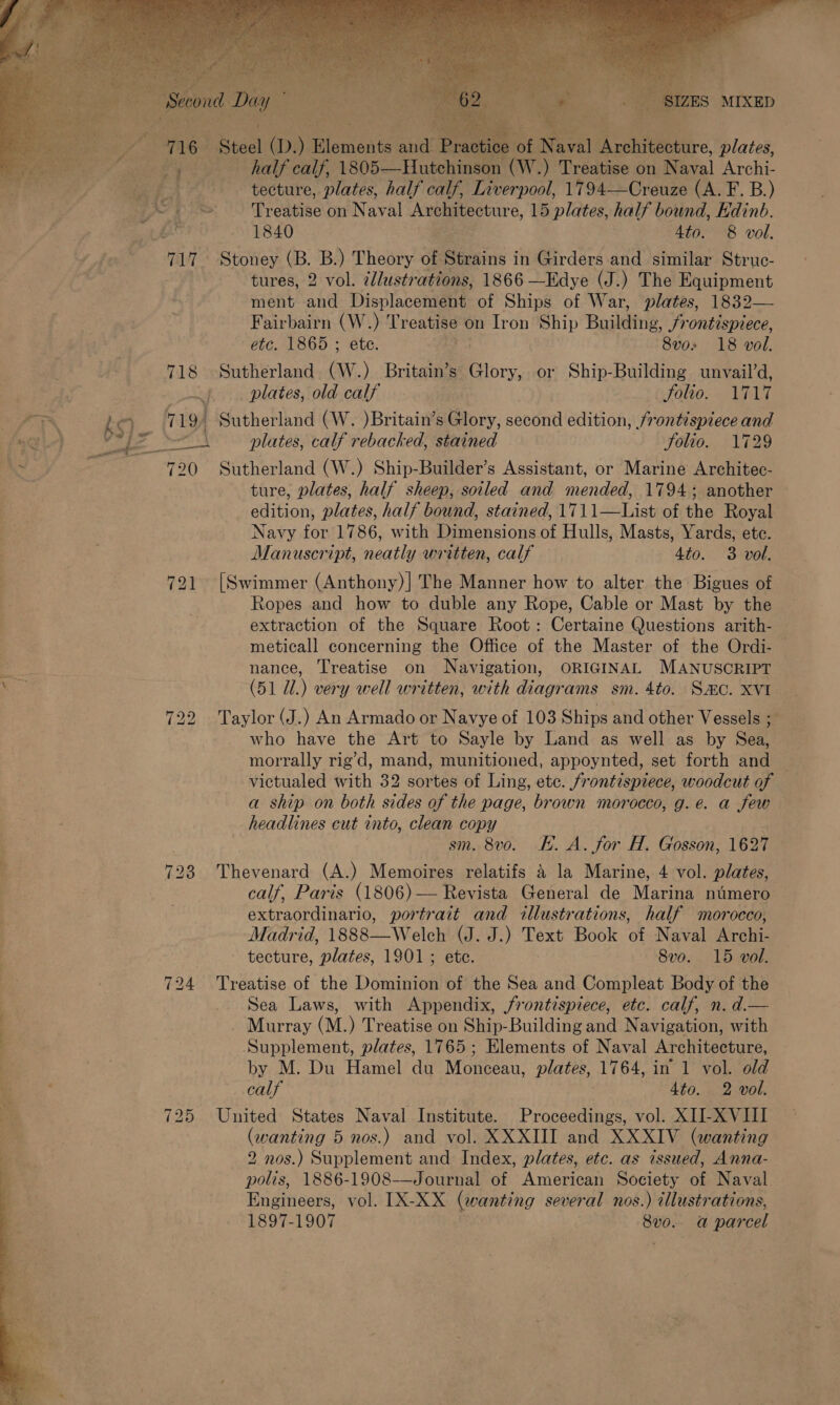    9 Ae, . SIZES MIXED et RNG A rchteetire plates, ; $ re Say oe 1805——Hutchinso (W.) Treatise on etal Archi- ves tecture, plates, half calf, Liverpool, 1794—Creuze (A. F. B.) ix pS Treatise on Naval Architecture, 15 plates, half bound, Edinb. hs 1840 Ato. 8 vol. 717 Stoney (B. B.) Theory of Strains i in Girders and similar Struc- tures, 2 vol. ¢lustrations, 1866 —Edye (J.) The Equipment ment and Displacement of Ships of War, plates, 1832— Fairbairn a Treatise on Iron Ship Building. JSrontispiece,    etc. 1865 ; 8vo» 18 vol. 718 Sutherland nh : Britain’s Glory, or Ship-Building unvail’d, : | ~j plates, old calf folio. 1717 att ks) q 19) Sutherland (W. )Britain’s Glory, second edition, frontispiece and yaciic) VEZ * ie plates, calf rebacked, stained Solio. 1729 ee “ 720 Sutherland (W.) Ship-Builder’s Assistant, or Marine Architec- ture, plates, half sheep, soiled and mended, 1794; another edition, plates, half bound, stained, 1711—List of the Royal Navy for 1786, with Dimensions of Hulls, Masts, Yards, ete. Manuscript, neatly written, calf Ato. 3 vol. 721 [Swimmer (Anthony)|] The Manner how to alter the Bigues of Ropes and how to duble any Rope, Cable or Mast by the extraction of the Square Root: Certaine Questions arith- meticall concerning the Office of the Master of the Ordi- — Bs nance, Treatise on Navigation, ORIGINAL MANUSCRIPT ea (51 Ul.) very well written, with diagrams sm. 4to. Smo. XVI 722 Taylor (J.) An Armado or Navye of 103 Ships and other Vessels ; who have the Art to Sayle by Land as well as by Sea, morrally rig’d, mand, munitioned, appoynted, set forth and — victualed with 32 sortes of Ling, etc. frontispiece, woodcut of a ship on both sides of the page, brown morocco, g.e. a few headlines cut into, clean copy sm. 8vo. KE. A. for H. Gosson, 1627 : 723 Thevenard (A.) Memoires relatifs &amp; la Marine, 4 vol. plates, : | , calf, Paris (1806) — Revista General de Marina ntimero : extraordinario, portrait and illustrations, half morocco, Madrid, 1888—Welch (J. J.) Text Book of Naval Archi- tecture, plates, 1901; ete. 8vo. 15 vol. 724 Treatise of the Dominion of the Sea and Compleat Body of the Sea Laws, with Appendix, frontispiece, etc. calf, n. d.— _ Murray (M.) Treatise on Ship-Building and Navigation, with Supplement, plates, 1765; Elements of Naval Architecture, by M. Du Hamel du Monceau, plates, 1764, in 1 vol. old Cay 4to. 2 vol. be 725 United States Naval Institute. Proceedings, vol. XII-XVIII oe (wanting 5 nos.) and vol. XXXIII and XXXIV (wanting 2 nos.) Supplement and Index, plates, etc. as issued, Anna- polis, 1886-1908-——Journal of American Society of Naval Engineers, vol. IX-XX (wanting several nos.) illustrations, 1897-1907 8vo. a parcel   