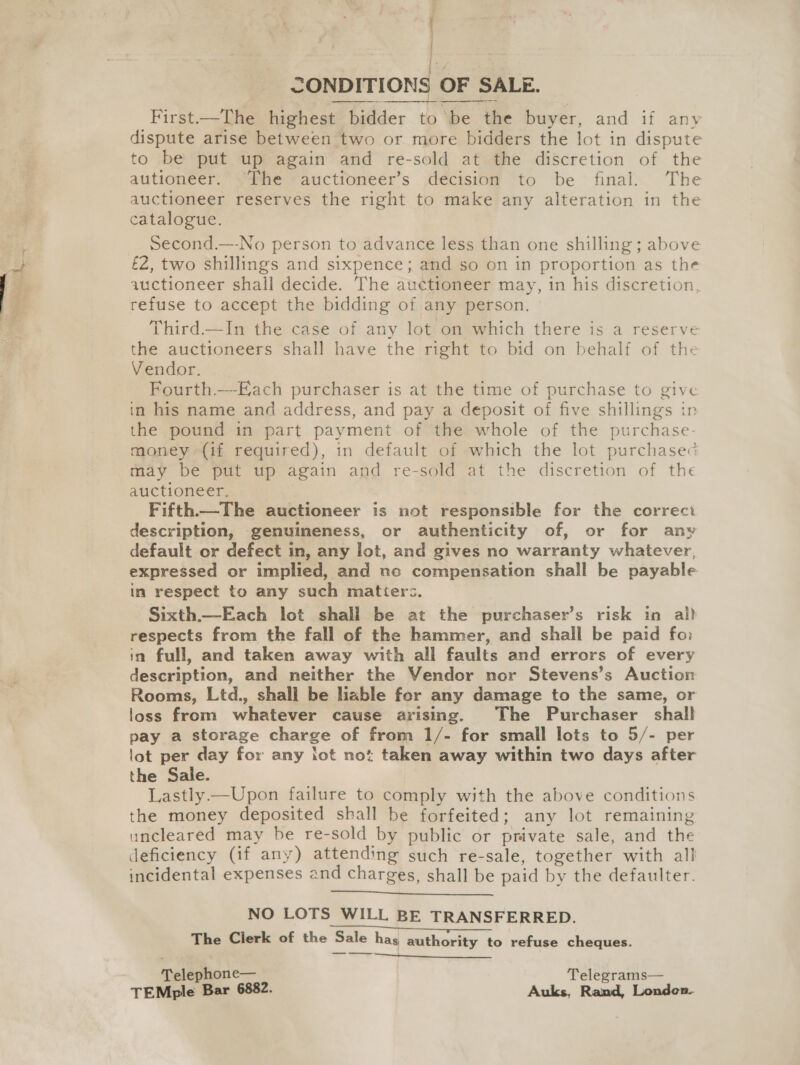 tec) aaeg DONDITIONS OF SALE. First—The highest bidder to be the buyer, and if any to be put up again and re-sold at the discretion of the autioneer. -The auctioneer’s decision to be final. The auctioneer reserves the right to make any alteration in the catalogue. Second.—-No person to advance less than one shilling ; above £2, two shillings and sixpence; and so on in proportion as the auctioneer shall decide. The auctioneer may, in his discretion, refuse to accept the bidding of any person. Third.—In the case of any lot on which there is a reserve the auctioneers shall have the right to bid on behalf of the Vendor. Fourth.—-Each purchaser is at the time of purchase to give in his name and address, and pay a deposit of five shillings in the pound in part payment of the whole of the purchase- money (if required), in default of which the lot purchase may be put up again and re-sold at the discretion of the auctioneer, Fifth.—The auctioneer is not responsible for the correct description, genuineness, or authenticity of, or for any default or defect in, any lot, and gives no warranty whatever, expressed or implied, and no compensation shall be payable in respect to any such matters. Sixth.—Each lot shall be at the purchaser’s risk in al) respects from the fall of the hammer, and shall be paid fo: in full, and taken away with all faults and errors of every description, and neither the Vendor nor Stevens’s Auction Rooms, Ltd., shall be liable for any damage to the same, or loss from whatever cause arising. The Purchaser shall pay a storage charge of from 1/- for small lots to 5/- per lot per day for any lot not taken away within two days after the Sale. Lastly —Upon failure to comply with the above conditions the money deposited shall be forfeited; any lot remaining uncleared may be re-sold by public or private sale, and the deficiency (if any) attending such re-sale, together with all incidental expenses and charges, shall be paid by the defaulter.     NO LOTS WILL BE TRANSFERRED. The Clerk of the Sale has authority to refuse cheques. ——_  Telephone— Telegrams— TEMple Bar 6882. Auks, Rand, Londen.