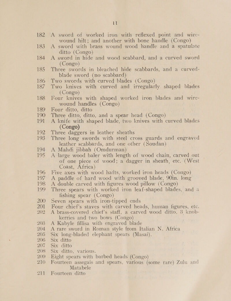 wound hilt; and another with bone handle (Congo) A sword with brass wound wood handle and a spatulate ditto (Congo) A sword in hide and wood scabbard, and a ced sword (Congo) Three swords in bleached hide scabbards, and a eeliwved blade sword (no scabbard) Two swords with curved blades (Congo) Two knives with curved and irregularly, shaped blades (Congo) Four knives with shaped worked iron blades and wire- wound handles (Congo) | Four ditto, ditto Three ditto, ditto, and a spear head (Congo) A knife with shaped blade, two knives with curved blades (Congo) Three daggers in leather sheaths Three long swords with steel cross euards and engraved leather scabbards, and one other (Soudan) A. Mahdi jibbah (Omdurman) A large one baler with length of ee chain, carved out _ of one piece of wood; a dagger in sheath, etc. (West Coast, Africa) A paddle of hard wood with grooved blade, 90in. long A double carved with figures mood pillow (Congo) Three spears with worked iron leaf-shaped blades, and a fishing spear (Congo) Seven spears with iron-tipped ends Four chief’s staves with carved heads, human figures, etc. A brass-covered chief’s staff, a carved wood ditto, 38 knob- kerries and two bows (Congo) A Kabyle fillisa with engraved blade A rare sword in Roman ‘style from Italian N. Africa Six long-bladed elephant spears (Masai). Six ditto Six ditto Sis Odio, various. Eight spears with barbed heads (Congo) Fourteen assegais and spears, various (some rare) Zulu and Matabele Fourteen ditto