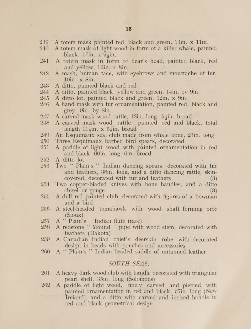 18 A totem mask painted red, black and green, 13in. x 1lin. black, 17in. x 94in.' A totem mask in form of bear’s head, painted black, red and yellow, 12in. x 8in. A mask, human face, with eyebrows and moustache of fur, 10m. x Sin. A ditto, painted black and red A ditto, painted black, yellow and green, 14in. by Qin. A ditto lot, painted black and green, 12in. x Qin. A hand mask with fur ornamentation, painted red, black and grey, Yin. by Sin, A carved mask wood rattle, 12in. long, 54in. broad A carved mask wood rattle, painted red and black, total length 11din. x 64in. broad An Esquimaux seal club made from whale bone, 23in. long Three Esquimaux barbed bird spears, decorated A paddle of light wood with painted ornamentation in red and black, 60in. long, 6in. broad A ditto lot Two ‘“‘ Plain’s’’ Indian dancing spears, decorated with fur and feathers, 38in. long, and a ditto dancing rattle, skin- covered, decorated with fur and feathers (3) Two copper-bladed knives with bone handles, and a ditto chisel or gouge (3) A dull red painted club, decorated with figures of a bowman and a bird A steel-headed tomahawk with wood shaft forming pipe (Sioux) A “ Plain’s ’’ Indian flute (rare) A redstone “‘ Mound ’”’ pipe with wood stem, decorated with feathers (Dakota) A Canadian Indian chief’s deerskin robe, with decorated design in beads with pouches and accessories A “‘ Plain’s ’’ Indian beaded saddle of untanned leather SOOTH?S EAS: A heavy dark wood club with handle decorated with triangular pearl shell, 35in. long (Solomons) A paddle of light wood, finely carved and pierced, with painted ornamentation in red and black, 57in. long (New Ireland), and a ditto with carved and incised handle in red and black geometrical design