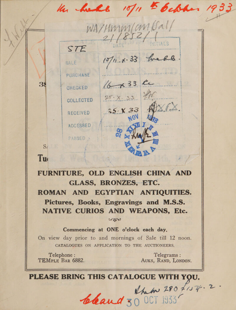  ' f ay, eh \ ‘ SS Se, f a € Seer \ “ e ‘ \ mT oF \ \ ff : . : y : ai conn KX f PURCHASE GHECKED COLLECTED RECEIVED  eT nema eye mere che eee te A AECL DT DAE IA 2 ae ere | ACCESSED a Tur FURNITURE, OLD ENGLISH CHINA AND GLASS, BRONZES, ETC. ROMAN AND EGYPTIAN ANTIQUITIES. Pictures, Books, Engravings and M.S.S. NATIVE CURIOS AND WEAPONS, Etc. ‘refer  Commencing at ONE o’clock each day. On view day prior to and mornings of Sale till 12 noon. CATALOGUES ON APPLICATION TO THE AUCTIONEERS. Telephone : Telegrams : TEMe te Bar 6882. AukKs, Ranp, Lonpon. PLEASE BRING THIS CATALOGUE WITH be Ch ps F407 ST aoe ee thar 0 UL) Jd90