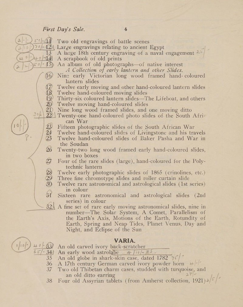 @l-l) &gt; oad Two old engravings of battle scenes 2/10) Se ~42)\ Large engravings relating to ancient Egypt | Koay. te oA large’ 18th century engraving of a naval engagement * — a ae ok Ot 2/14i A scrapbook of old prints ae zi - {3p Aa album of old photographs—oi native interest a Mere | A Collection of early lantern and other Slides. (6) Nine early Victorian long wood framed hand- coloured lantern slides | (7? Twelve early moving and other hand-coloured iaarew slides - \ 12 Twelve hand-coloured moving slides \ 19 Thirty-six coloured lantern slides—The Lifeboat, and others or, Twelve moving hand-coloured slides \ 21&gt; Nine long wood framed slides, and one moving ditto 1 42 Twenty-one hand-coloured photo slides of. the South A fri- can War 8 Fifteen photographic slides of the South African War 24 ‘Twelve hand-coloured slides of Livingstone and his travels ' 25 ‘Twelve hand-coloured slides of Baker Pasha and War in the Soudan 26 ‘Twenty-two long wood framed early hand-coloured slides, in two boxes \ 27 Four of the rare slides (large), hand-coloured for the Poly- \ a technic lantern 28 Twelve early photographic slides of 1865 (crinolines, etc.) 29 ‘Three fine chromotype slides and roller curtain slide 30; ‘Twelve rare astronomical and astrological slides (1st series) in colour 31 Sixteen rare astronomical and astrological slides (2nd series) in colour ~ EQ A fine set of rare early moving astronomical slides, nine in number—The Solar System, A Comet, Parallelism of the Earth’s Axis, Motions of the Earth, Rotundity of Earth, Spring and Neap Tides, Planet Venus, Day and Night, and Eclipse of the Sun  — r, ‘4 ) pei\ V A RI A. \ a lL) 40/83) An old carved i ivory back-scratcher : é3°/- 34} An early wood astrolabe 4 /1¢/- W 35 An old globe in shark-skin case, dae T7240] - | 36 A 17th century German carved ivory powder horn “/-/” 37. ‘Two old Thibetan charm cases, studded with turquoise, and an old ditto earring a
