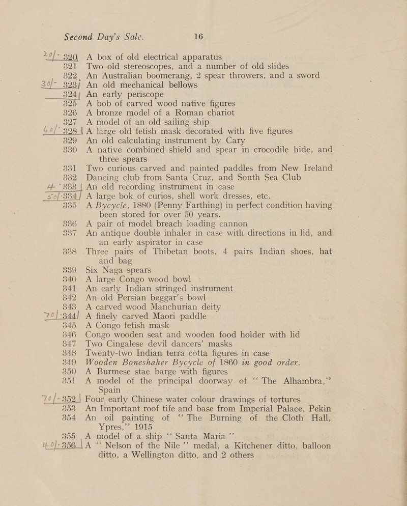 20/&gt; 390) A box of old electrical apparatus 321 Two old stereoscopes, and a number of old slides _ 822, An Australian boomerang, 2 spear throwers, and a sword 30/- 323] An old mechanical bellows 824 An early periscope 825 &lt;A bob of carved wood native figures 326 A bronze model of a Roman chariot _, 827 A model of an old sailing ship 6 °/ 328 | A large old fetish mask decorated with five figures 329 An old calculating instrument by Cary 830 A native combined shield and spear in crocodile hide, and three spears 3831 Two curious carved and painted paddles from New Ireland 832 Dancing club from Santa Cruz, and South Sea Club 2a 883 | An old “recording instrument in case “£0/'834} A large bok of curios, shell work dresses, etc. oo 5 Bycycle, 1880 (Penny Farthing) in perfect condition having been stored for over 50 years. 836 A pair of model breach loading cannon 837 An antique double inhaler in case with directions in hd, and an early aspirator in case 838 .Three pairs of Thibetan boots, 4 pairs Indian shoes, hat and bag 839 Six Naga spears 840. A large Congo wood bowl 341 An early Indian stringed instrument 342 An old Persian beggar’s bowl 848 A carved wood Manchurian deity 7¢):344) A finely carved Maori paddle 845 &lt;A Congo fetish mask 346 Congo wooden seat and wooden food holder with lid 847 Two Cingalese devil dancers’ masks 7 348 Twenty-two Indian terra cotta figures in case 849 Wooden Boneshaker Bycycle of 1860 in good order. 350 A Burmese stae barge with figures 851 A model of the principal doorway of ‘‘ The Alhambra,”’ . Spain )¢/-352 | Four early Chinese water colour drawings of tortures 553 An Important roof tife and base from Imperial Palace, Pekin 854 An oil painting of .™ The Burning of;.the:Cloth Hall; Yores, 21915 oe A model of a ship “‘ Santa Maria.’ |-856.\A ‘“ Nelson of the Nile’? medal, a. Kitchener ditto, balloon ditto, a Wellington ditto, and 2 others