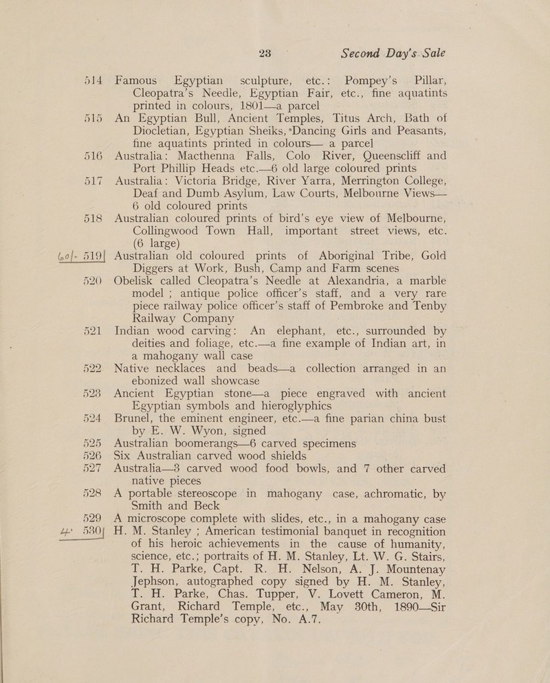 514. Famous Egyptian sculpture, etc.: Pompey’s © Pillar, Cleopatra’s Needle, Egyptian Fair, etc., fine aquatints printed in colours, 1801—a parcel 515 An Egyptian Bull, Ancient Temples, Titus Arch, Bath of Diocletian, Egyptian Sheiks, Dancing Girls and Peasants, fine aquatints printed in colours— a parcel 516 Australia: Macthenna Falls, Colo River, Queenscliff and Port Phillip Heads etc.—6 old large coloured prints 517 Australia: Victoria Bridge, River Yarra, Merrington College, Deaf and Dumb Asylum, Law Courts, Melbourne Views— 6 old coloured prints 518 Australian coloured prints of bird’s eye view of Melbourne, Collingwood Town Hall, important street views, etc. (6 large) (,0]- 519| Australian old coloured prints of Aboriginal Tribe, Gold Diggers at Work, Bush, Camp and Farm scenes 520. Obelisk called Cleopatra’s Needle at Alexandria, a marble model ; antique police officer’s staff, and a very rare piece railway police officer’s staff of Pembroke and Tenby Railway Company 521 Indian wood carving: An elephant, etc., surrounded by deities and foliage, etc.—a fine example of Indian art, in a mahogany wall case 522 Native necklaces and beads—a collection arranged in an ebonized wall showcase 5283 Ancient Egyptian stone—a piece engraved with ancient Egyptian symbols and hieroglyphics 524 Brunel, the eminent engineer, etc.—a fine parian china bust by E. W. Wyon, signed 525 Australian boomerangs—6 carved specimens 526 Six Australian carved wood shields 527 Australia—3 carved wood food bowls, and 7 other carved native pieces 528 A portable stereoscope in mahogany case, achromatic, by Smith and Beck 529 A microscope complete with slides, etc., in a mahogany case 4 530) H. M. Stanley ; American testimonial banquet i in recognition of his heroic achievements in the cause of humanity, science, etc.; portraits of H. M. Stanley, Lt. W. G. Stairs, iT, Hi... Parke,. Capt. “R. (Hy Nelson, Ax f. Mountenay Jephson, autographed copy signed by H. M. Stanley, J..H. Parke, Chas.. ‘Tupper, V. Lovett Cameron, M. Grant, Richard Temple, -ete;, May 30th, 1890—Sir Richard Temple’s copy, No. A.7, 