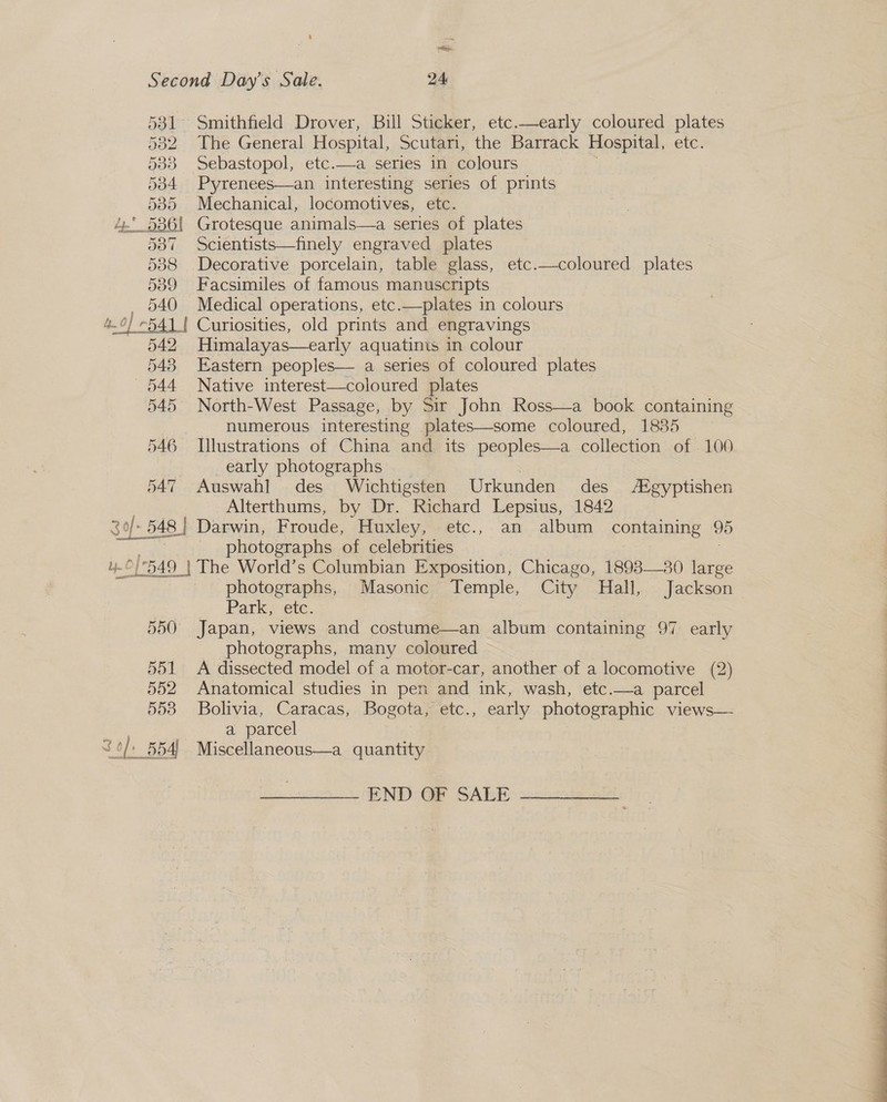 % ~ ee Second Day’s Sale. 24 581 Smithfield Drover, Bill Sticker, etc.—early coloured plates 5382 The General Hospital, Scutari, the Barrack Hospital, ete: 533 Sebastopol, etc.—a series in colours 5384 Pyrenees—an interesting series of prints 585 Mechanical, locomotives, etc. 4. 586! Grotesque animals—a series of plates 587 Scientists—finely engraved plates 588 Decorative porcelain, table glass, etc.—coloured plates 539 Facsimiles of famous manuscripts _ 540 Medical operations, etc.—plates in colours 4.0] -541 | Curiosities, old prints and engravings 542 Himalayas—early aquatints in colour 548 Eastern peoples— a series of coloured plates 544 Native interest—coloured plates 545 North-West Passage, by Sir John Ross—a book containing numerous interesting plates—some coloured, 1835 546 Illustrations of China and its peoples—a collection of . 100 early photographs 547 Auswahl] des Wichtigsten Urkunden des /Egyptishen Alterthums, by Dr. Richard Lepsius, 1842 3 f+ 3 0)» 548 | Darwin, Froude, Huxley, etc., an album containing 95 photographs of celebrities [549 | The World’s Columbian Exposition, Chicago, 1893—30 large | photographs, Masonic Temple, City Hall, Jackson Park, ete. 550 Japan, views and costume—an album containing 97 early photographs, many coloured 551 A dissected model of a motor-car, another of a locomotive (2) 552 Anatomical studies in pen and ink, wash, etc.—a parcel 553 Bolivia, Caracas, Bogota, etc., early photographic views— a parcel 30/ 554) Miscellaneous—a quantity END OF SALE 