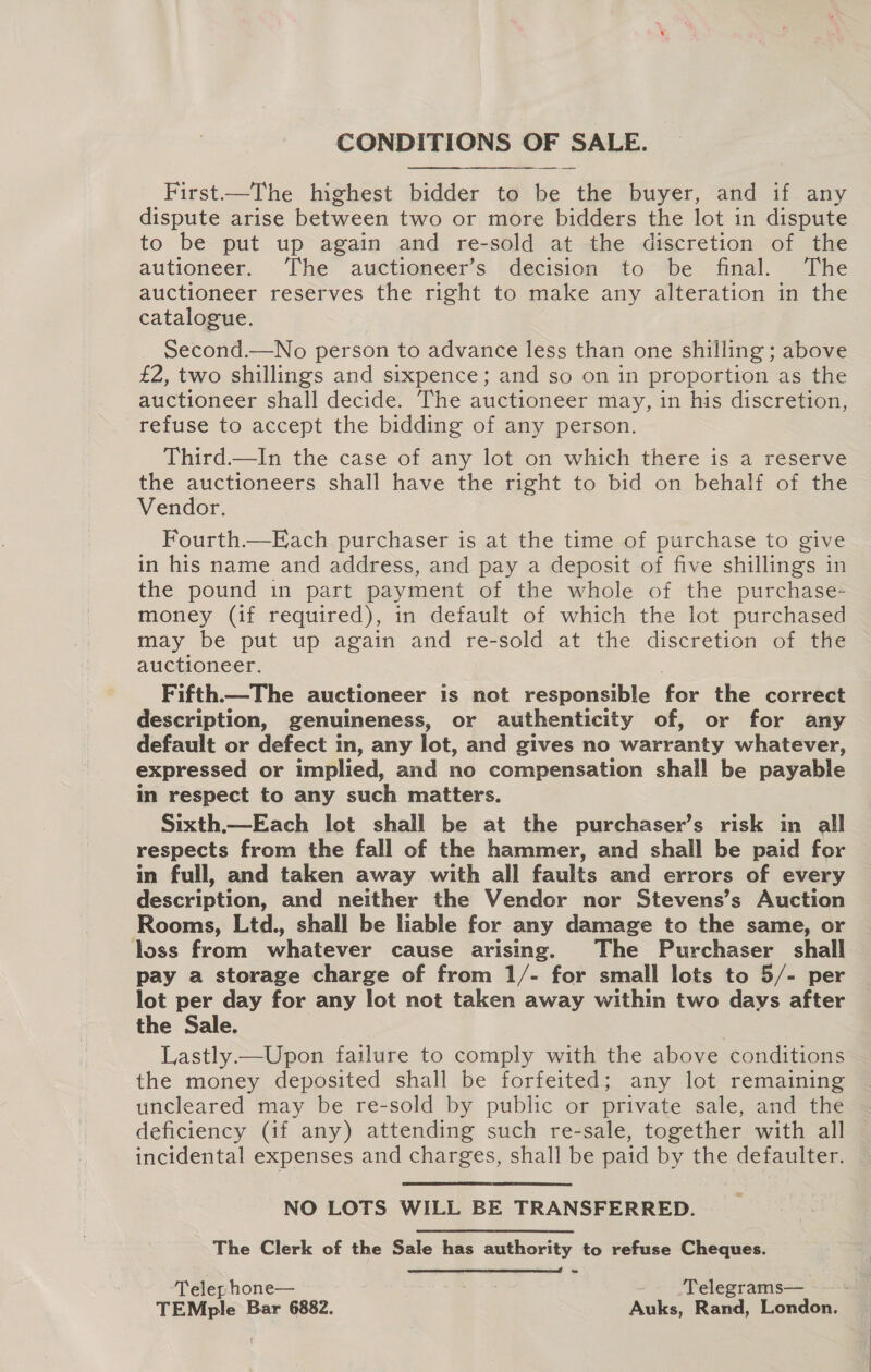 CONDITIONS OF SALE. First——The highest bidder to be the buyer, and if any dispute arise between two or more bidders the lot in dispute to be put up again and re-sold at the discretion of the autioneer. ‘The auctioneer’s decision to be final. The auctioneer reserves the right to make any alteration in the catalogue. Second.—No person to advance less than one shilling ; above £2, two shillings and sixpence; and so on in proportion as the auctioneer shall decide. The auctioneer may, in his discretion, refuse to accept the bidding of any person. Third—In the case of any lot on which there is a reserve the auctioneers shall have the right to bid on behalf of the Vendor. Fourth.—Ejach purchaser is at the time of purchase to give in his name and address, and pay a deposit of five shillings in the pound in part payment of the whole of the purchase- money (if required), in default of which the lot purchased may be put up again and re-sold at the discretion of the auctioneer. Fifth.—The auctioneer is not responsible hae the correct description, genuineness, or authenticity of, or for any default or defect in, any lot, and gives no warranty whatever, expressed or implied, and no compensation shall be payable in respect to any such matters. Sixth.—Each lot shall be at the purchaser’s risk in all respects from the fall of the hammer, and shall be paid for in full, and taken away with all faults and errors of every description, and neither the Vendor nor Stevens’s Auction Rooms, Ltd., shall be liable for any damage to the same, or loss from whatever cause arising. The Purchaser shall pay a storage charge of from 1/- for small lots to 5/- per lot per day for any lot not taken away within two days after the Sale. Lastly—Upon failure to comply with the above conditions the money deposited shall be forfeited; any lot remaining uncleared may be re-sold by public or private sale, and the deficiency (if any) attending such re-sale, together with all incidental expenses and charges, shall be paid by the defaulter. NO LOTS WILL BE TRANSFERRED. The Clerk of the Sale has authority to refuse Cheques. =  Telep hone— -- ‘Telegrams—