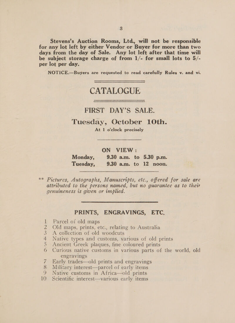 38 Stevens’s Auction Rooms, Ltd., will not be responsible for any lot left by either Vendor or Buyer for more than two days from the day of Sale. Any lot left after that time will be subject storage charge of from 1/- for small lots to 5/- per lot per day. NOTICE.—Buyers are requested to read carefully Rules v. and vi. CATALOGUE FIRST DAY’S SALE. Tuesday, October 10th. At 1 o'clock precisely ON VIEW: Monday, 9.30 am. to 5.30 p.m. Tuesday, 9.30 am. to 12 noon. ** Pictures, Autographs, Manuscripts, etc., offered for sale are attributed to the persons named, but no guarantee as to their genuineness 1s given or implied. PRINTS, ENGRAVINGS, ETC, Parcel of old maps Old maps, prints, etc., relating to Australia A collection of old woodcuts Native types and customs, various of old prints Ancient Greek plaques, fine coloured prints Curious native customs in various parts of the world, old engravings Early trades—old prints and engravings Military interest—parcel of early items Native customs in Africa—old prints Scientific interest—various early items COWOonn Am WDNR —