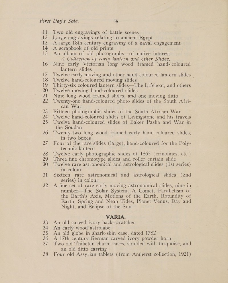 11 12 tS 14 15 16 7 18 19 20 Zi Ze 23 24 Zo 26 Two old engravings of battle scenes Large engravings relating to ancient Egypt A large 18th century engraving of a naval ne Acres A scrapbook of old prints Aa album of old photographs—oi native crates A Collection of early lantern and other Shdes. Nine early Victorian long wood framed hand- coloured lantern slides Twelve early moving and other hand-coloured lantern slides | Twelve hand-coloured moving slides Thirty-six coloured lantern slides—The Lifeboat, and others Twelve moving hand-coloured slides Nine long wood framed slides, and one moving ditto Twenty-one hand-coloured photo slides of the South Afri- can War Fifteen photographic slides of the South African Wat Twelve hand-coloured slides of Livingstone and his travels Twelve hand-coloured slides of Baker Pasha and War in the Soudan Twenty-two long wood framed early hand-coloured slides, in two boxes Four of the rare slides (large), hand-coloured for the Poly- technic lantern Twelve early photographic slides of 1865 (crinolines, etc.) Three fine chromotype slides and roller curtain slide ‘Twelve rare astronomical and astrological slides (1st series) in colour Sixteen rare astronomical and astrological slides (2nd series) in colour A fine set of rare early moving astronomical slides, nine in number—The Solar System, A Comet, Parallelism of the Earth’s Axis, Motions of the Farth, Rotundity of Earth, Spring and Neap Tides, Planet Venus, Day and Night, and Eclipse of the Sun VARIA. An old carved ivory back-scratcher An early wood astrolabe An old globe in shark-skin case, dated 1782 A 17th century German carved ivory powder horn Two old Thibetan charm cases, studded with turquoise, and an old ditto earring Four old Assyrian tablets (from Amherst collection, 1921)