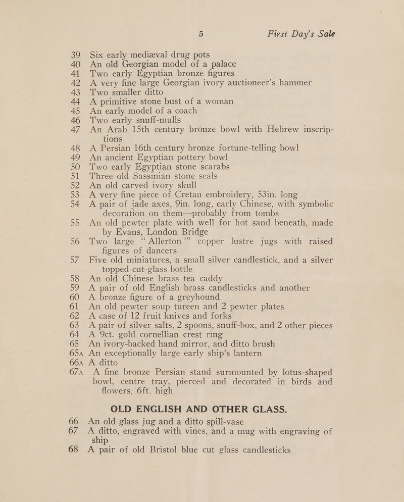 66 67 68 5 First Day’s Sale Six early medizval drug pots An old Georgian model of a palace Two early Egyptian bronze figures A very fine large Georgian ivory auctioneer’s hammer Two smaller ditto A primitive stone bust of a woman An early model of a coach Two early snuff-mulls An Arab 15th century bronze bowl with Hebrew inscrip- tions A Persian 16th century bronze fortune-telling bowl An ancient Egyptian pottery bowl Two early Egyptian stone scarabs Three old Sassinian stone seals An old carved ivory skull A very fine piece of Cretan embroidery, 53in. long A pair of jade axes, 9in. long, early Chinese, with symbolic decoration on them—probably from tombs An old pewter plate with well for hot sand beneath, made by Evans, London Bridge Two large “Allerton’’ copper lustre jugs with raised figures of dancers Five old miniatures, a small silver candlestick, and a silver topped cut-glass bottle An old Chinese brass tea caddy A pair of old English brass candlesticks and another A bronze figure of a greyhound © An old pewter soup tureen and 2 pewter plates A case of 12 fruit knives and forks A pair of silver salts, 2 spoons, snuff-box, and 2 other pieces A 9ct. gold cornellian crest ring An ivory-backed hand mirror, and ditto brush An exceptionally large early ship’s lantern A ditto A fine bronze Persian stand surmounted by lotus-shaped bowl, centre tray, pierced and decorated in birds and flowers, 6ft. high OLD ENGLISH AND OTHER GLASS. An old glass jug and a ditto spill-vase A ditto, engraved with vines, and a mug with engraving of ship | A pair of old Bristol blue cut glass candlesticks