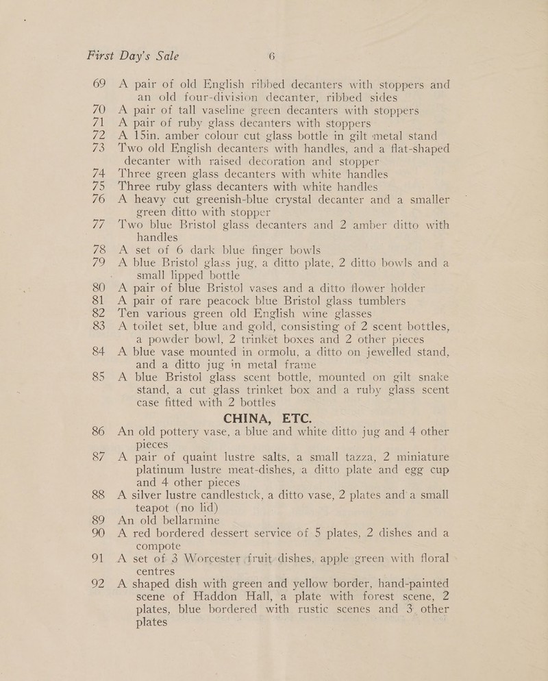 69 A pair of old English ribbed decanters with stoppers and an old four-division decanter, ribbed sides A pair of tall vaseline green decanters with stoppers A pair of ruby glass decanters with stoppers* . A 15in. amber colour cut glass bottle in gilt metal stand Two old English decanters with handles, a a flat-shaped decanter with raised decoration and stopper Three green glass decanters with white handles Three ruby glass decanters with white handles A heavy cut greenish-blue crystal decanter and a smaller green ditto with stopper Two blue Bristol glass decanters and 2 amber ditto with handles A set of 6 dark blue finger bowls A blue Bristol glass jug, a ditto plate, 2 ditto bowls and a small lipped bottle 3 A pair of blue Bristol vases and a ditto flower holder A pair of rare peacock blue Bristol glass tumblers Ten various green old English wine glasses A toilet set, blue and gold, consisting of 2 scent bottles, a powder bowl, 2 trinket boxes and 2 other pieces A. blue vase mounted in ormolu, a ditto on jewelled stand, and a ditto jug in metal frame A blue Bristol glass scent bottle, mounted on gilt snake stand, a cut glass trinket box and a ruby glass scent case fitted with 2 bottles CHINA, ETC. An old pottery vase, a blue and white ditto jug and 4 other pieces A pair of quaint lustre salts, a small yon 2 miniature platinum lustre meat- dishes, a ditto plate and egg cup and 4 other pieces A silver lustre candlestick, a ditto vase, 2 plates and’a small teapot (no lid) An old bellarmine A red bordered dessert service of 5 plates, 2 dishes and a compote A set of 3 Worcester -fruit-dishes, apple green with floral centres A shaped dish with green and yellow border, hand-painted scene of Haddon Hall, a plate with forest scene, 2 plates, blue bordered with rustic scenes and 3. other plates