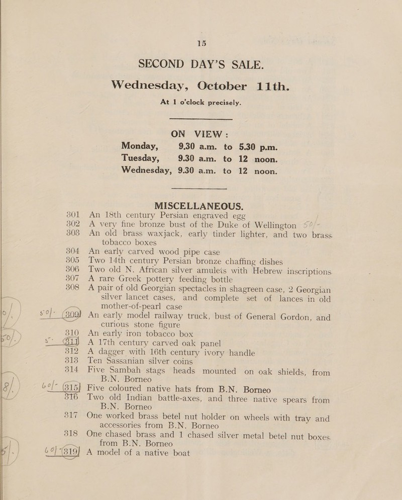   SECOND DAY’S SALE. Wednesday, October 11th. At 1 o'clock precisely. ON VIEW: Monday, 9.30 am. to 5.30 p.m. Tuesday, 9.30 am. to 12 noon. Wednesday, 9.30 a.m. to 12 noon. MISCELLANEOUS. An 18th century Persian engraved e A very fine bronze bust of the Duke of Wellington An old brass waxjack, early tinder lighter, and two brass. tobacco boxes An early carved wood pipe case Two 14th century Persian bronze chaffing dishes Two old N. African silver amulets with Hebrew inscriptions. A rare Greek pottery feeding bottle A pair of old Georgian spectacles in shagreen case, 2 Georgian silver lancet cases, and complete set of lances in old mother-of-pearl case An early model railway truck, bust of General Gordon, and curious stone figure An early iron tobacco box A 17th century carved oak panel A dagger with 16th century ivory handle Ten Sassanian silver coins Five Sambah stags heads mounted on oak shields, from B.N. Borneo Five coloured native hats from B.N. Borneo Two old Indian battle-axes, and three native spears from B.N. Borneo One worked brass betel nut holder on wheels with tray and accessories from B.N. Borneo One chased brass and 1 chased silver metal betel nut boxes. from B.N. Borneo A model of a native boat