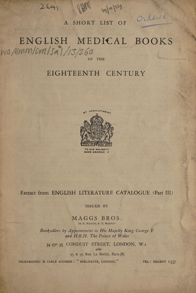   Qt wt Ba ee. | .. A SHORT List OF) 7 ee _ ENGLISH MEDICAL BOOKS wa Amnon [fal 15/260 . OF THE  EIGHTEENTH CENTURY  TO HIS MAJESTY KING GEORGE Vv Extract from ENGLISH LITERATURE CATALOGUE (Part III) ISSUED BY MAGGS BROS. | (B. D. MAGGS, E. U. MAGGS) iaat Booksellers by Appointment to Hts Majesty King George V 2 se and H.R.H. The Prince of Wales A 34 ¢ 35 CONDUIT STREET, LONDON, W.1 ¥ AND 93 &amp; 95 Rue La Boétie, Paris (8) TELEGRAPHIC &amp; CABLE ADDRESS: “‘ BIBLIOLITE, LONDON.” TEL: REGENT 1337 