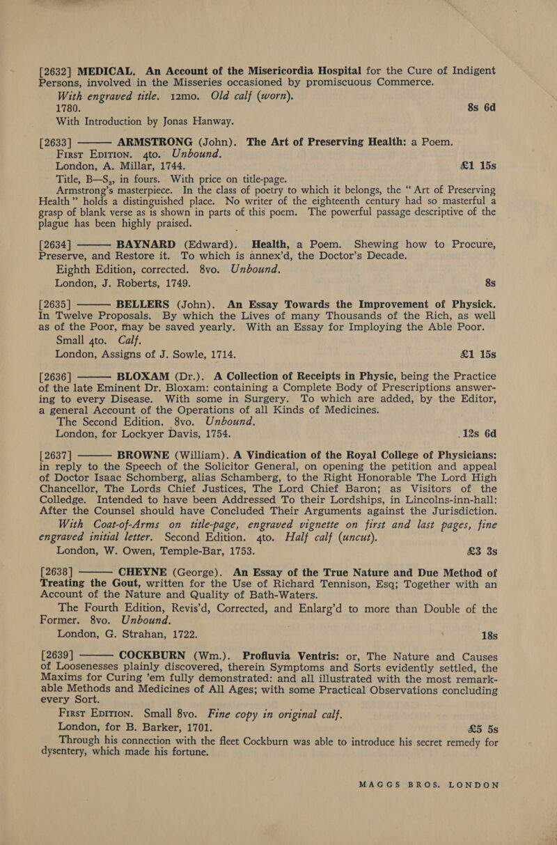 [2632] MEDICAL. An Account of the Misericordia Hospital for the Cure of Indigent Persons, involved in the Misseries occasioned by promiscuous Commerce. With engraved title. 12mo. Old calf (worn). 1780. 8s 6d With Introduction by Jonas Hanway. [2633] ARMSTRONG (John). The Art of Preserving Health: a Poem. First Epition. 4to. Unbound. London, A. Millar, 1744. £1 15s Title, B—S,, in fours. With price on title-page. Armstrong’s masterpiece. In the class of poetry to which it belongs, the “ Art of Preserving Health” holds a distinguished place. No writer of the eighteenth century had so masterful a grasp of blank verse as is shown in parts of this poem. The powerful passage descriptive of the plague has been highly praised. [2634] BAYNARD (Edward). Health, a Poem. Shewing how to Procure, Preserve, and Restore it. To which is annex’d, the Doctor’s Decade. Eighth Edition, corrected. 8vo. Unbound. London, J. Roberts, 1749. 8s [2635] BELLERS (John). An Essay Towards the Improvement of Physick. In Twelve Proposals. By which the Lives of many Thousands of the Rich, as well as of the Poor, may be saved yearly. With an Essay for Imploying the Able Poor. Small 4to. Calf. London, Assigns of J. Sowle, 1714. &amp;1 15s     [ 2636 | BLOXAM (Dr.). A Collection of Receipts in Physic, being the Practice of the late Eminent Dr. Bloxam: containing a Complete Body of Prescriptions answer- ing to every Disease. With some in Surgery. To which are added, by the Editor, a general Account of the Operations of all Kinds of Medicines. The Second Edition. 8vo. Unbound. London, for Lockyer Davis, 1754. 12s 6d [ 2637 ] BROWNE (William). A Vindication of the Royal College of Physicians: in reply to the Speech of the Solicitor General, on opening the petition and appeal of Doctor Isaac Schomberg, alias Schamberg, to the Right Honorable The Lord High Chancellor, The Lords Chief Justices, The Lord Chief Baron; as Visitors of the Colledge. Intended to have been Addressed To their Lordships, in Lincolns-inn-hall: After the Counsel should have Concluded Their Arguments against the Jurisdiction. With Coat-of-Arms on title-page, engraved vignette on first and last pages, fine engraved initial letter. Second Edition. 4to. Half calf (uncut). London, W. Owen, Temple-Bar, 1753. £3 3s [2638 | CHEYNE (George). An Essay of the True Nature and Due Method of Treating the Gout, written for the Use of Richard Tennison, Esq; Together with an Account of the Nature and Quality of Bath-Waters. The Fourth Edition, Revis’d, Corrected, and Enlarg’d to more than Double of the Former. 8vo. Unbound. London, G. Strahan, 1722. | ; 18s [2639 ] COCKBURN (Wm.). Profluvia Ventris: or, The Nature and Causes of Loosenesses plainly discovered, therein Symptoms and Sorts evidently settled, the Maxims for Curing ’em fully demonstrated: and all illustrated with the most remark- able Methods and Medicines of All Ages; with some Practical Observations concluding every Sort. First Epition. Small 8vo. Fine copy in original calf. London, for B. Barker, 1701. £5 5s Through his connection with the fleet Cockburn was able to introduce his secret remedy for dysentery, which made his fortune.   
