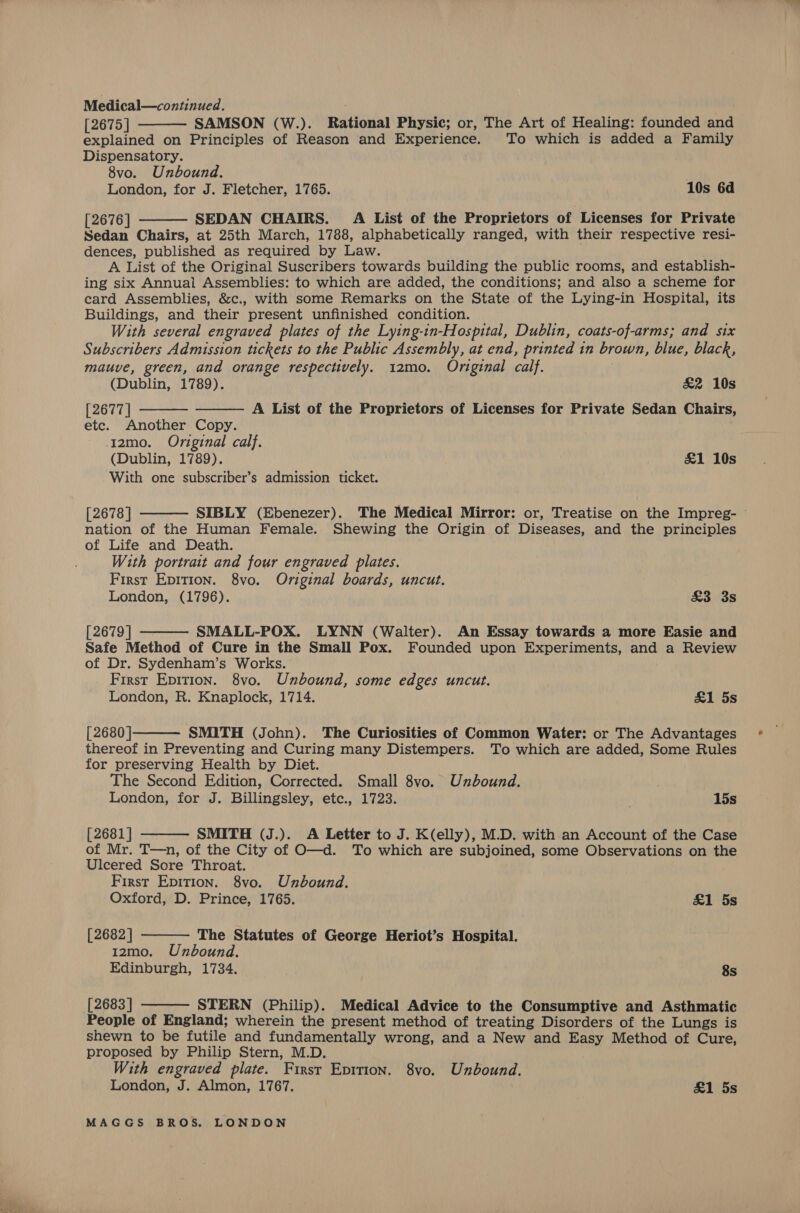 SAMSON (W.). Rational Physic; or, The Art of Healing: founded and   [2675] explained on Principles of Reason and Experience. To which is added a Family Dispensatory. 8vo. Unbound. London, for J. Fletcher, 1765. 10s 6d [2676] SEDAN CHAIRS. Ai List of the Proprietors of Licenses for Private Sedan Chairs, at 25th March, 1788, alphabetically ranged, with their respective resi- dences, published as required by Law. A List of the Original Suscribers towards building the public rooms, and establish- ing six Annual Assemblies: to which are added, the conditions; and also a scheme for card Assemblies, &amp;c., with some Remarks on the State of the Lying-in Hospital, its Buildings, and their present unfinished condition. With several engraved plates of the Lying-in-Hospital, Dublin, coats-of-arms; and six Subscribers Admission tickets to the Public Assembly, at end, printed in brown, blue, black, mauve, green, and orange respectively. 12mo. Original calf. (Dublin, 1789). £2 10s [2677] etc. Another Copy. I2mo. Original calf. (Dublin, 1789). &amp;1 10s With one subscriber’s admission ticket.   A List of the Proprietors of Licenses for Private Sedan Chairs,  [2678 | SIBLY (Ebenezer). The Medical Mirror: or, Treatise on the Impreg- — nation of the Human Female. Shewing the Origin of Diseases, and the principles of Life and Death. With portrait and four engraved plates. First Epition. 8vo. Original boards, uncut. London, (1796). £3 3s  [2679 | SMALL-POX. LYNN (Walter). An Essay towards a more Easie and Safe Method of Cure in the Small Pox. Founded upon Experiments, and a Review of Dr. Sydenham’s Works. First Epition. 8vo. Unbound, some edges uncut. London, R. Knaplock, 1714. &amp;1 5s  [ 2680 ] SMITH (John). The Curiosities of Common Water: or The Advantages thereof in Preventing and Curing many Distempers. To which are added, Some Rules for preserving Health by Diet. The Second Edition, Corrected. Small 8vo. Unbound. London, for J. Billingsley, etc., 1723. \ 15s  [2681] SMITH (J.). A Letter to J. K(elly), M.D. with an Account of the Case of Mr. T—n, of the City of O—d. To which are subjoined, some Observations on the Ulcered Sore Throat. First Epition. 8vo. Unbound.   Oxford, D. Prince, 1765. &amp;1 5s [2682 | The Statutes of George Heriot’s Hospital. 12mo. Unbound. Edinburgh, 1734. . 8s [2683 ] STERN (Philip). Medical Advice to the Consumptive and Asthmatic People of England; wherein the present method of treating Disorders of the Lungs is shewn to be futile and fundamentally wrong, and a New and Easy Method of Cure, proposed by Philip Stern, M.D. With engraved plate. First Epition. 8vo. Unbound. London, J. Almon, 1767. &amp;1 5s