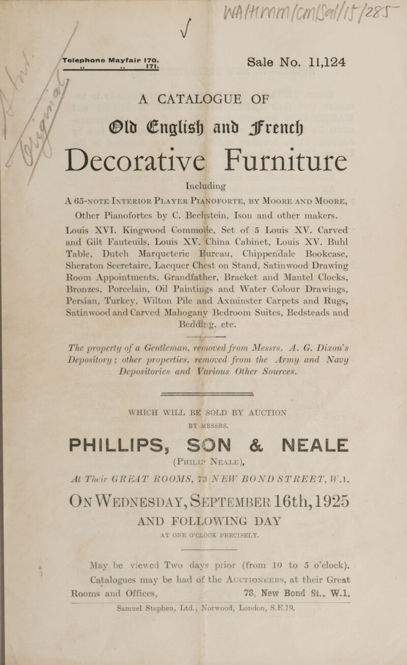 walnram(an(al/if (ess ‘  [telanhons Mayfair 170. Sale No. 11,124 A CATALOGUE OF Old English and French (/ 9 ; /\/, Decorative Furniture Including A 65-NOTE INTERIOR PLAYER PIANOFORTE, BY MooreE AND Moors, Other Pianofortes by C. Bechstein, Ison and other makers. Louis XVI. Kingwood Commode, Set of 5 Louis XV. Carved and Gilt Fauteuils, Louis XV. China Cabinet, Louis XV. Buhl Table, Dutch Marqueterie Bureau, Chippendale Bookcase, Sheraton Secretaire, Lacquer Chest on Stand, Satinwood Drawing Room Appointments, Grandfather, Bracket and Mantel Clocks, Bronzes, Porcelain, Oil Paintings and Water Colour Drawings, Persian, Turkey, Wilton Pile and Axminster Carpets and Rugs, Satinwood and Carved Mahogany Bedroom Suites, Bedsteads and Beddixg, ete. The property of a Gentleman, removed from Messrs. A. G. Divon’s Depository ; other properties, removed from the Army and Navy Depositories and Various Other Sources.   WHICH WILL BE SOLD BY AUCTION BY MESSRS. PHILLIPS, SON &amp; NEALE (Puitie NEALE), At Their GRHAT ROOMS, 73 NEW BOND STREET, W.1. ON WEDNESDAY, SEPTEMBER 16th, 1925 AND FOLLOWING DAY AT ONE O’CLOCK PRECISELY. : May be viewed Two days prior (from 10 to 5 o'clock), Catalogues may be had of the AucrionvErs, at their Great Rooms and Offices, ve, New Bond St., W.1. Samuel Stephen, Ltd., Norwood, London, 8.B.19.