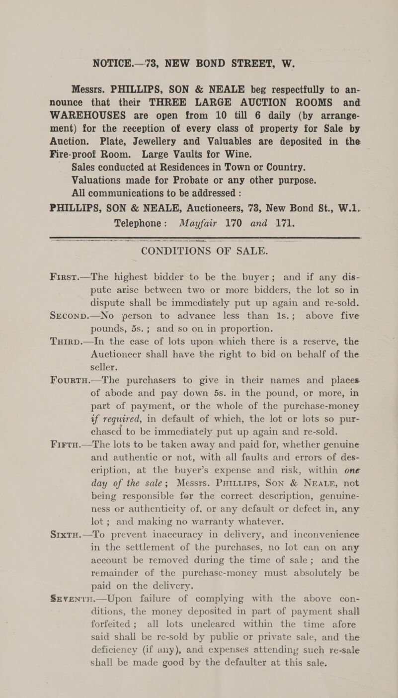 NOTICE.—73, NEW BOND STREET, W. Messrs. PHILLIPS, SON &amp; NEALE beg respectfully to an- nounce that their THREE LARGE AUCTION ROOMS and WAREHOUSES are open from 10 till 6 daily (by arrange- ment) for the reception of every class of property for Sale by Auction. Plate, Jewellery and Valuables are deposited in the Fire-proof Room. Large Vaults for Wine. - Sales conducted at Residences in Town or Country. Valuations made for Probate or any other purpose. All communications to be addressed : PHILLIPS, SON &amp; NEALE, Auctioneers, 73, New Bond St., W.1. Telephone: Mayfair 170 and 171. i i a CONDITIONS OF SALE. First.—The highest bidder to be the buyer; and if any dis- pute arise between two or more bidders, the lot so in dispute shall be immediately put up again and re-sold. SECOND.—No person to advance less than 1s.; above five pounds, 5s.; and so on in proportion. Tuirp.—In the case of lots upon which there is a reserve, the Auctioneer shall have the right to bid on behalf of the seller. Fourtu.—The purchasers to give in their names and _ places of abode and pay down 5s. in the pound, or more, in part of payment, or the whole of the purchase-money af required, in default of which, the lot or lots so pur- chased to be immediately put up again and re-sold. Firtau.—tThe lots to be taken away and paid for, whether genuine and authentic or not, with all faults and errors of des- cription, at the buyer’s expense and risk, within one day of the sale; Messrs. Puttiips, Son &amp; NEALE, not being responsible for the correct description, genuine- ness or authenticity of, or any default or defect in, any lot ; and making no warranty whatever. SrxtH.—To prevent inaccuracy in delivery, and inconvenience in the settlement of the purchases, no lot can on any account be removed during the time of sale; and the remainder of the purchase-money must absolutely be paid on the delivery. SevenrH.—Upon failure of complying with the above con- ditions, the money deposited in part of payment shall forfeited; all lots uncleared within the time afore said shall be re-sold by public or private sale, and the deficiency (if any), and expenses attending such re-sale shall be made good by the defaulter at this sale.