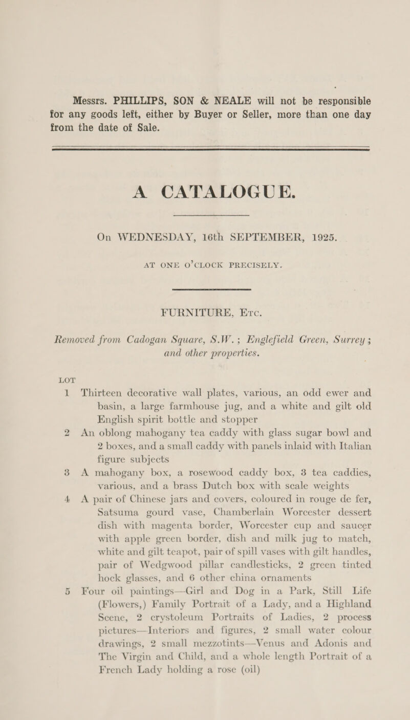  A CATALOGUE. On WEDNESDAY, 16th SEPTEMBER, 1925. AT ONE O’CLOCK PRECISELY. FURNITURE, Etc. and other properties. ho w basin, a large farmhouse jug, and a white and gilt old English spirit bottle and stopper 2 boxes, and a small caddy with panels inlaid with Italian figure subjects various, and a brass Dutch box with scale weights Satsuma gourd vase, Chamberlain Worcester dessert dish with magenta border, Worcester cup and saucer with apple green border, dish and milk jug to match, white and gilt teapot, pair of spill vases with gilt handles, pair of Wedgwood pillar candlesticks, 2 green tinted hock glasses, and 6 other china ornaments (Flowers,) Family Portrait of a Lady, anda Highland Scene, 2 crystoleum Portraits of Ladies, 2 process pictures—Interiors and figures, 2 small water colour drawings, 2 small mezzotints—Venus and Adonis and The Virgin and Child, and a whole length Portrait of a French Lady holding a rose (oil)