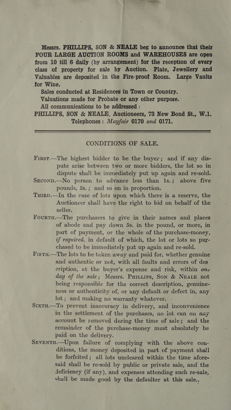 Messrs. PHILLIPS, SON &amp; NEALE beg to announce that their FOUR LARGE AUCTION ROOMS and WAREHOUSES are open from 10 till 6 daily (by arrangement) for the reception of every class of property for sale by Auction. Plate, Jewellery and Valuables are deposited in the Fire-proof Room. Large Vaults for Wine. ; Sales conducted at Residences in Town or Country. Valuations made for Probate or any other purpose. All communications to be addressed : PHILLIPS, SON &amp; NEALE, Auctioneers, 73 New Bond St., W.1. Telephones : Mayfair 0170 and 0171.  CONDITIONS OF SALE. First.—The highest bidder to be the buyer; and if any dis- pute arise between two or more bidders, the lot so in dispute shall be immediately put up again and re-sold. SECOND.—No person to advance less than l1s.; above five pounds, 5s.; and so on in proportion. TuirD.—In the case of lots upon which there is a reserve, the Auctioneer shall have the right to bid on behalf of the seller. FourtH.—The purchasers to give in their names and places of abode and pay down 5s. in the pound, or more, in part of payment, or the whole of the purchase-money, if required, in default of which, the lot or lots so pur- chased to be immediately put up again and re-sold. F'i1rTH.—The lots to be taken away and paid for, whether genuine and authentic or not, with all faults and errors of des cription, at the buyer’s expense and risk, within one day of the sale; Messrs. Puituips, Son &amp; NEALE not being responsible for the correct description, genuine- ness or authenticity of, or any default or defect in, any lot ; and making no warranty whatever. Srxtu.—To prevent inaccuracy in delivery, and inconvenience in the settlement of the purchases, no iot can on any account be removed during the time of sale; and the remainder of the purchase-money must absolutely be paid on the delivery. SEVENTH.—Upon failure of complying with the above con- ditions, the money deposited in part of payment shall be forfeited ; all lots uncleared within the time afore- said shall be re-sold by public or private sale, and the deficiency (if any), and expenses attending such re-sale, shall be made good by the defaulter at this sale.,