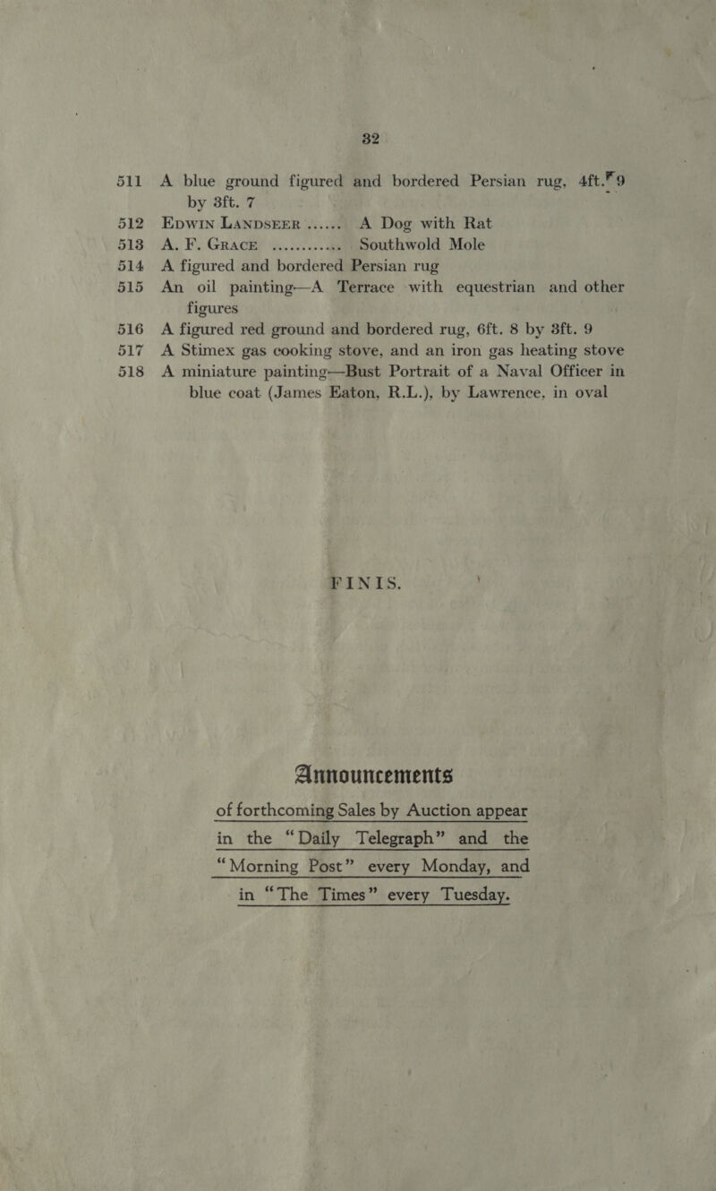 517 518 32 A blue ground figured and bordered Persian rug, 4ft.” 9 by 3ft. 7 iy Epwin LANDSEER ...... A Dog with Rat As FY Gracie ao. i. ae Southwold Mole A figured and bordered Persian rug An oil painting—A Terrace with equestrian and other figures A figured red ground and bordered rug, 6ft. 8 by 3ft. 9 A Stimex gas cooking stove, and an iron gas heating stove A miniature painting—Bust Portrait of a Naval Officer in blue coat (James Eaton, R.L.), by Lawrence, in oval Ee INIS. . Announcements of forthcoming Sales by Auction appear in the “Daily Telegraph” and the “Morning Post” every Monday, and in “The Times” every Tuesday.