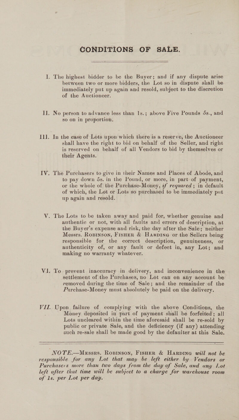 CONDITIONS OF SALE.   between two or more bidders, the Lot so in dispute shall be immediately put up again and resold, subject to the discretion of the Auctioneer. No person to advance less than 1s.; above Five Pounds 4s., and so on in proportion. In the case of Lots upon which there is a reserve, the Auctioneer shall have the right to bid on behalf of the Seller, and right is reserved on behalf of all Vendors to bid by themselves or their Agents. The Purchasers to give in their Names and Places of Abode, and to pay down ds. in the Pound, or more, in part of payment, or the whole of the Purchase-Money, if required ; in default of which, the Lot or Lots so purchased to be immediately put up again and resold. authentic or not, with all faults and errors of description, at the Buyer’s expense and risk, the day after the Sale; neither Messrs. Ropinson, FISHER &amp; Hanpine or the Sellers being responsible for the correct description, genuineness, or authenticity of, or any fault or defect in, any Lot; and making no warranty whatever. To. prevent inaccuracy in delivery, and inconvenience in the settlement of the Purchases, no Lot can on any account be removed during the time of Sale; and the remainder of the Purchase-Money must absolutely be paid on the delivery. Money deposited in part of payment shall be forfeited; all Lots uncleared within the time aforesaid shall be re- -sold by public or private Sale, and the deficiency (if any) attending such re-sale shall be made good by the defaulter at this Sale. 