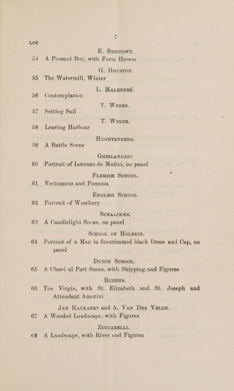 60 61 62 63 64 65 66 67 68 7 EK. BRISTOWE. A Peasant Boy, with Farm Horses G. Houston. The Watermill, Winter L. MALempra. Contemplation Tl. Werper. Setting Sail T. WEBER. Leaving Harbour HUGHTENBERG. A Battle Scene GHIRLANDAIO Portrait of Lorenzo de Medici, on panel FLEMISH SCHOOL. Vertumnus and Pomona ENGLISH SCHOOL. Portrait of Westbury SCHALCKEN. A Candlelight Scene, on panel ScHoot oF HoLBeErn. Portrait of a Man in fur-trimmed black Dress and Cap, on panel Duron ScHoot. A Classi-al Port Scene, with Shipping and Figures RUBENS. The Virgin, with St. Elizabeth and St. Joseph and Attendant Amorini JAN HackaErt and A. VAN DER VELDE. A Wooded Landscape. with Figures ZUCCARELLI. A Landscape, with River and Figures