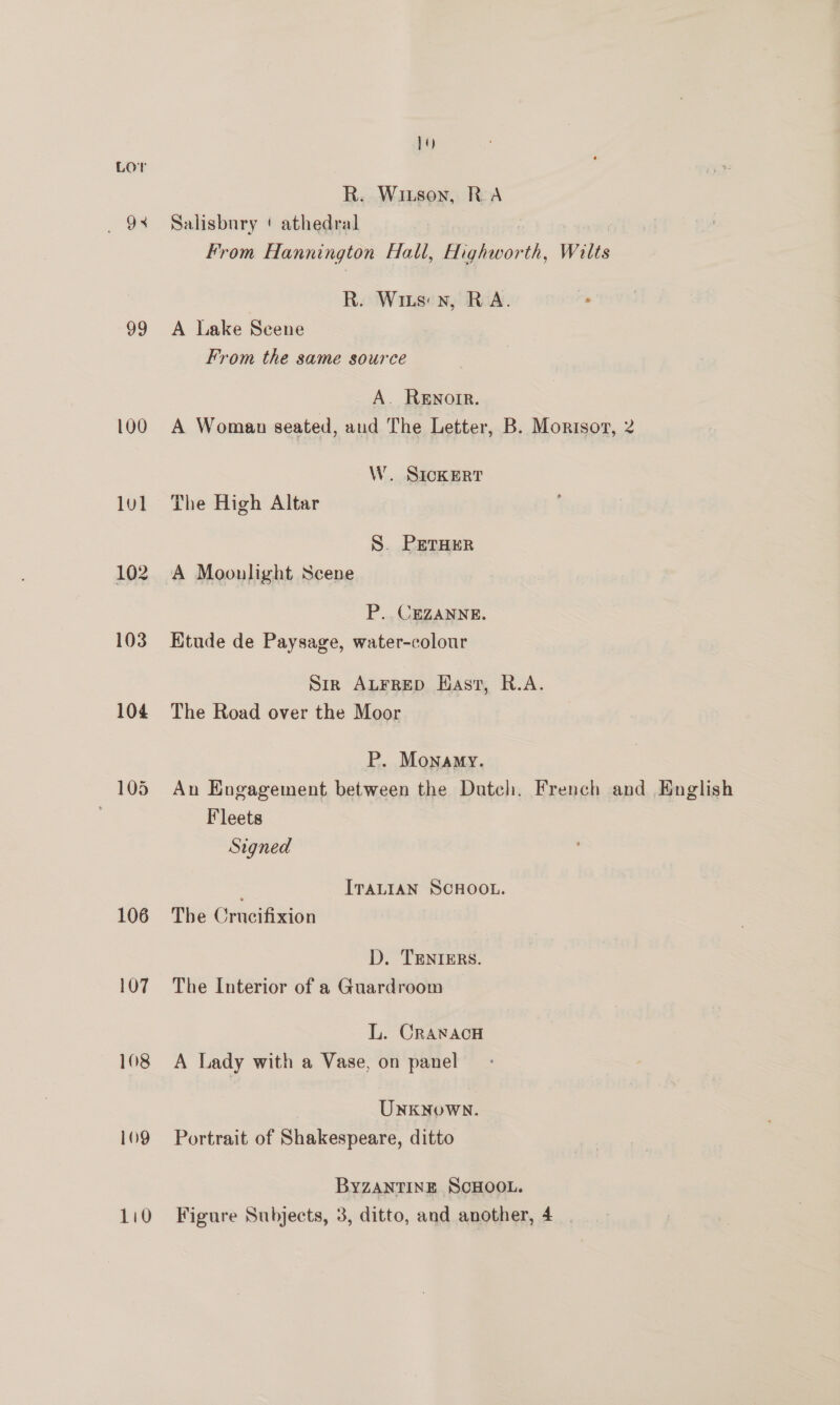 , 38 99 100 lv] 102 103 104 106 107 108 109 110 14) R. Wizson, RA Salisbury ‘ athedral 3 From Hannington Hall, eiipor th, Wilts R. Wits) nxn, RA. . A Lake Seene From the same source A. RENorR. A Woman seated, aud The Letter, B. Morisoz, 2 W. SICKERT The High Altar S. PETHER A Moonlight Scene P.. CEZANNE. Etude de Paysage, water-colour Sir ALFRED Hast, R.A. The Road over the Moor P. Monamy. An Engagement between the Dutch. French and English Fleets Signed ITALIAN SCHOOL. The Crucifixion D. TENIERS. The Interior of a Guardroom L. Craxacu A Lady with a Vase, on panel UNKNoWN. Portrait of Shakespeare, ditto BYZANTINE SCHOOL. Figure Subjects, 3, ditto, and another, 4.