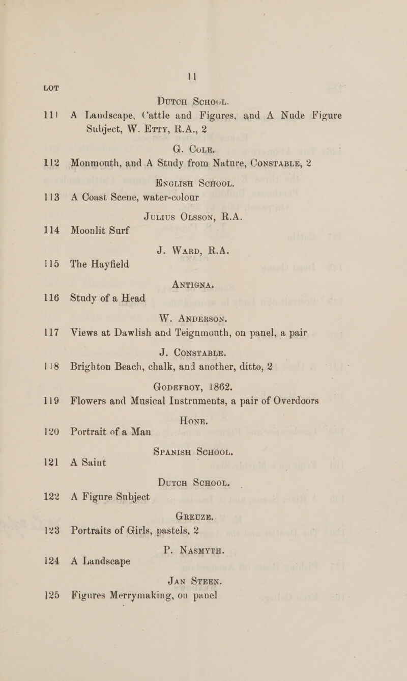 111 112 113 114 115 116 117 118 }25 1] Durcu ScHoot. A landscape, Cattle and Figures, and A Nude Figure Subject, W. Erry, R.A., 2 G. CoLE. Monmouth, and A Study from Nature, ConsTaBLE, 2 ENGLISH SCHOOL. A Coast Scene, water-colour JuLius Oxsson, R.A. Moonlit Surf J. Warp, R.A. The Hayfield ANTIGNA, Study of a Head W. ANDERSON. Views at Dawlish and Teignmouth, on panel, a pair J. CONSTABLE. Brighton Beach, chalk, and another, ditto, 2 GoDEFROY, |! 862. Flowers and Musical Instruments, a pair of Overdoors Hons. Portrait of a Man SPANISH SCHOOL. A Saint DutcH ScHOOL. A Figure Subject GREUZE. Portraits of Girls, pastels, 2 P. NasmytTu. A Landscape JAN STEEN. Figures Merrymaking, on panel