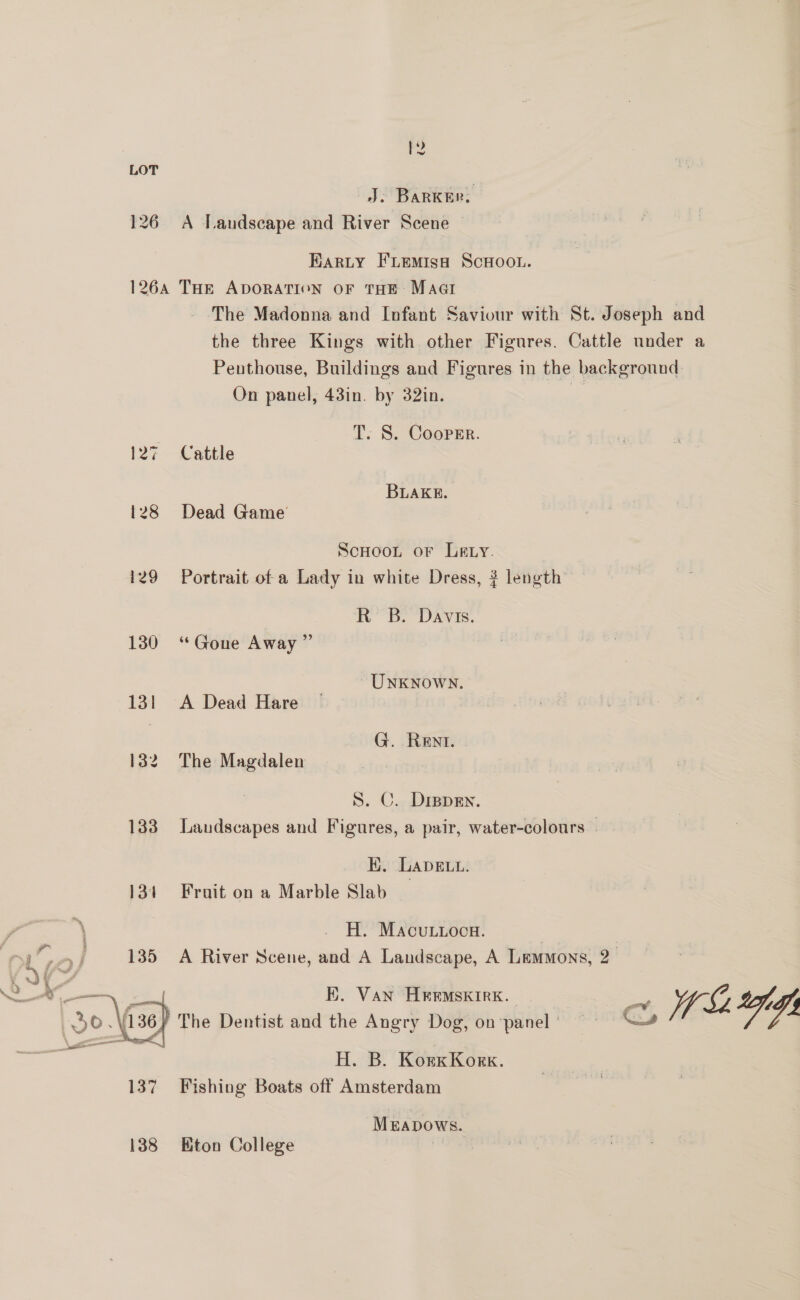 LOT J: BARKER. 126 A Landscape and River Scene Harty F'LemMisa ScHoo.. 1264 THe ADORATION OF THE Macr The Madonna and Infant Saviour with St. Joseph and the three Kings with other Figures. Cattle under a Penthouse, Buildings and Figures in the background On panel, 43in. by 32in. - T. S. Cooper. 127 ©Cattle BLAKE. 128 Dead Game ScHooL oF Lay. 129 Portrait of a Lady in white Dress, ? length RB. Davis. 130 ‘Gone Away ” | UNKNOWN. 131 A Dead Hare — G. Rent. 132. The Magdalen S. C. Drspen. 133 Laudscapes and Figures, a pair, water-colours K. LavELL. 134 Fruit on a Marble Slab H. Macutioca. 3 135 A River Scene, and A Landscape, A Lemmons, 2 E. Van HIEEMSKIRK. ae = WSLAG The Dentist and the Angry Dog, on panel’ = “~—# H. B. KorxKonx. 137 Fishing Boats off Amsterdam  Meapows. 138 Eton College