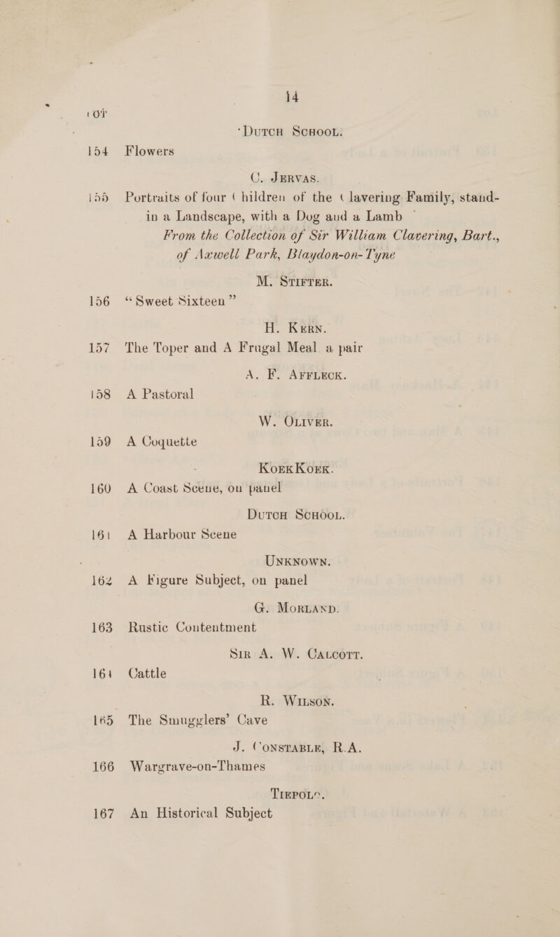 Lon ‘DutcH ScHoot.. 154 Flowers C. JERVAS. i556 Portraits of four ( hildren of the ( lavering Family, stand- in a Landscape, with a Dug aud a Lamb ~ From the Collection of Sir William Clavering, Bart., of Axwell Park, Blaydon-on- Tyne | M. STIFTER. 156 “Sweet Sixteen ” H. Kern. 157 The Toper and A Frugal Meal. a pair A. EF. AFFLECK. id8 A Pastoral W. OLIVER. 1o9 A Coquette KoeEk Kor. 160 A Coast Scene, ou panel DutcH SCHOOL. 16: A Harbour Scene UNKNOWN. 162 A Figure Subject, on panel G. Mornaxp. 163 Rustic Contentment Sir A. W. Caccort. 164 Cattle | R. Witson. 165 The Smugglers’ Cave J. CONSTABLE, R.A. 166 Wargrave-on-Thames TrEPOL”. 167 An Historical Subject