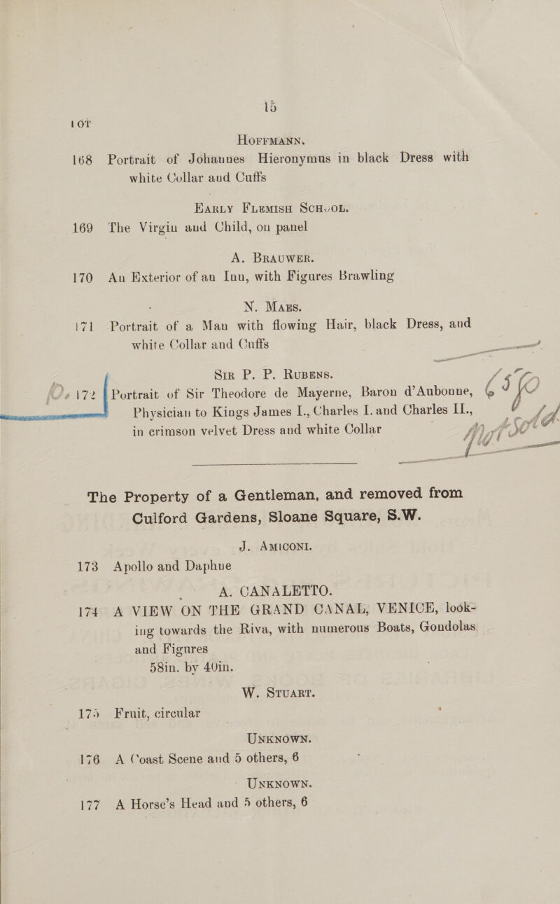  169 170  lo HOFFMANN. white Collar and Cufts Earzty Fruemish SCHuOL. The Virgin and Child, on panel A. BRAUWER. An Exterior of an Inn, with Figures Brawling N. Mass. Portrait of a Man with flowing Hair, black Dress, and white Collar and Onffs Siz P. P. Rupens. Portrait of Sir Theodore de Mayerne, Baron d’Aubonne, Physician to Kings James I., Charles [and Charles IL., in crimson velvet Dress and white Collar 173 174 175 Culford Gardens, Sloane Square, S.W. J. AMICONI. Apollo and Daphne p A. CANALETTO. A VIEW ON THE GRAND CANAL, VENICE, look- ing towards the Riva, with numerous Boats, Gondolas. and Figures 58in. by 40in. W. Sruart. Fruit, circular UNKNOWN. A Coast Scene aud 5 others, 6 Unknown. A Horse’s Head and 5 others, 6 