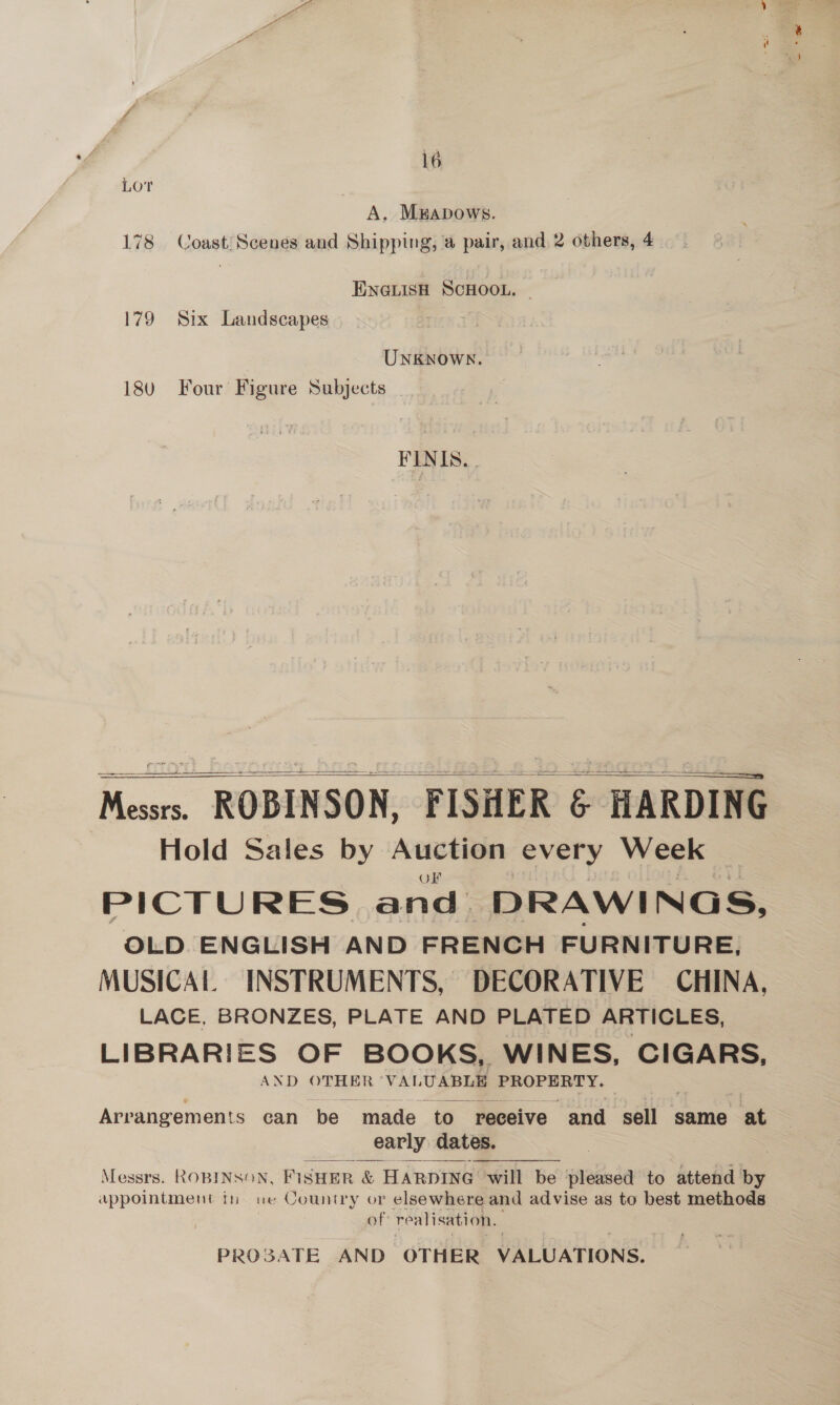 LOT A. Mapows. 178 Coast: Scenes and Shipping, a pair, and 2 others, 4 ENGLISH SCHOOL. 179 Six Landscapes UNKNowN. 18u Four Figure Subjects FINTS, .    Messrs. ROBINSON, FISHER &amp; HARDING Hold Sales by Auction every Week OF PICTURES and DRAWINGS, OLD ENGLISH AND FRENCH FURNITURE, MUSICAL INSTRUMENTS, DECORATIVE CHINA, LACE. BRONZES, PLATE AND PLATED ARTICLES, LIBRARIES OF BOOKS, WINES, CIGARS, AND OTHER VALUABLE PROPERTY. Arrangements can be made to receive “and sell same at early dates. Messrs. ROBINSON, FiSHER &amp; HARDING will be ‘pleased to attend by appointment in ue Country or elsewhere and advise as to best methods of re alisation. PROSATE AND OTHER VALUATIONS.