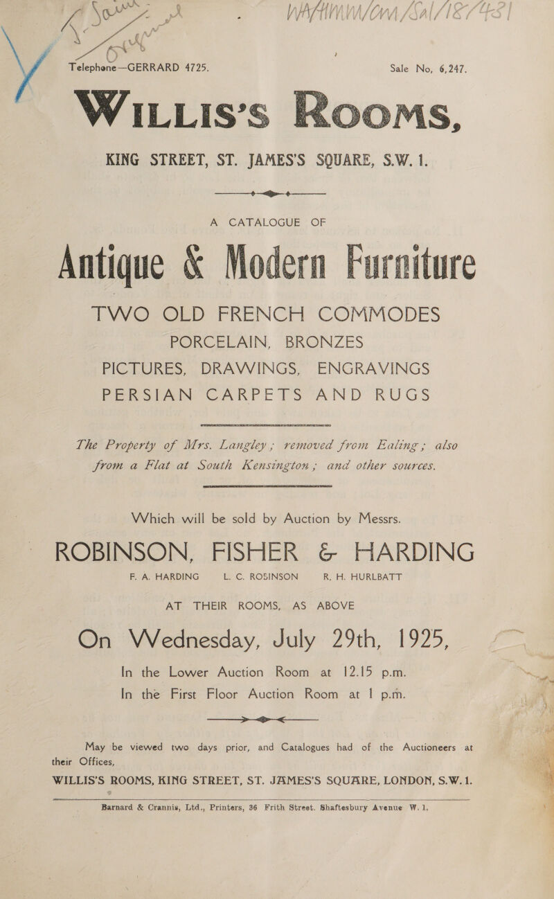   Relephene GERRARD 4725. WILLIS’S KING STREET, ST. JAMES’S SQUARE, S.W. 1.   A CATALOGUE OF Antique &amp; Mod  4 Aes : ee be ae it om es é ne Bae VV O CED FRENCH: COMMODES PORCELAIN, BRONZES PICTURES, DRAWINGS, ENGRAVINGS PERSIAN CARPETS AND RUGS The Property of Mrs. Langley; removed from Ealing ,; also Jrom a Flat at South Kensington, and other sources. Which will be sold by Auction by Messrs. ROBINSON, FISHER G@ HARDING F. A. HARDING L. C. ROSINSON R, H. HURLBATT Atl. THEIR ROOMS,.., AS” ABOVE On Wednesday, July 29th, 1925, [n the Lower Auction Room at 12.15 p.m. In the First Floor Auction Room at | p.m. > <>< May be viewed two days prior, and Catalogues had of the Auctioneers at their Offices, WILLIS’S ROOMS, KING STREET, ST. JAMES’S SQUARE, LONDON, S.W. 1.   Barnard &amp; Crannis, Ltd., Printers, 36 Frith Street. Shaftesbury Avenue W. 1, 