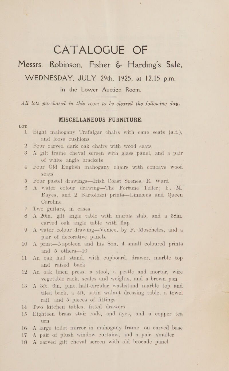 CATALOGUE OF In the Lower Auction Room.     MISCELLANEOUS FURNITURE. Hight mahogany Trafalgar chairs with cane seats (a.f.), and loose cushions Four carved dark oak chairs with wood seats A gilt frame cheval screen with glass panel, and a pair of white angle brackets Four Old English mahogany chairs with concave wood seats Four pastel drawings—lIrish Coast Scenes,» R. Ward A water colour drawing—The Fortune Teller; F. M. Bayes, and 2 Bartolozzi prints—Linneus and Queen Caroline Two guitars, in cases A 20in, gilt angle table with marble slab, and a 88in. carved oak angle table with flap A water colour drawing—Venice, by F. Moscheles, and a pair of decorative panels A print—Napoleon and his Son, 4 small coloured prints and 5 others—10 An oak hall stand, with cupboard, drawer, marble top and raised back An oak linen press, a stool, a pestle and mortar, wire vegetable rack, scales and weights, and a brown pan A 2ft. 6in. pine. half-circular washstand marble top and tiled back, a 4ft. satin walnut dressing table, a towel rail, and 5 pieces of fittings Two kitchen tables, fitted drawers Highteen brass stair rods, and eyes, and a copper tea urn A large toilet mirror in mahogany frame, on carved base A pair of plush window curtains, and a pair, smaller A carved gilt cheval screen with old brocade panel