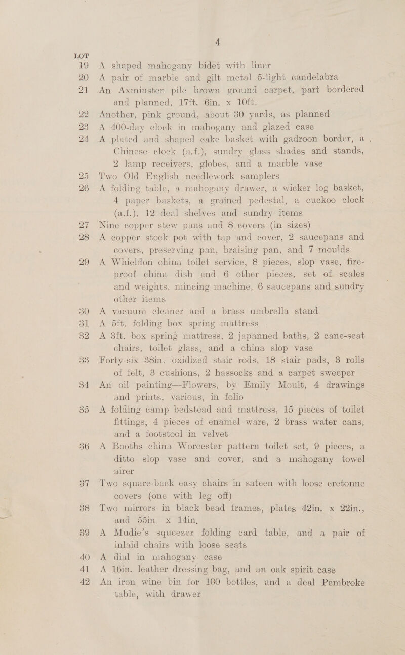 36 4 A shaped mahogany bidet with liner A pair of marble and gilt metal 5-light candelabra An Axminster pile brown ground carpet, part bordered and planned, 17it. gem. x LO. Another, pink ground, about 30 yards, as planned A 400-day clock in mahogany and glazed case A plated and shaped cake basket with gadroon border, a . Chinese clock (a.f.), sundry glass shades and stands, 2 lamp receivers, globes, and a marble vase Two Old English needlework samplers A folding table, a mahogany drawer, a wicker log basket, 4 paper baskets, a grained pedestal, a cuckoo clock (a.f.), 12 deal shelves and sundry items Nine copper stew pans and 8 covers (in sizes) A copper stock pot with tap and cover, 2 saucepans and covers, preserving pan, braising pan, and 7 moulds A Whieldon china toilet service, 8 pieces, slop vase, fire- proof china dish and 6 other pieces, set of scales and weights, mincing machine, 6 saucepans and sundry other items A vacuum cleaner and a brass umbrella stand A 5ft. folding box spring mattress A 3ft. box spring mattress, 2 japanned baths, 2 cane-seat chairs, toilet glass, and a china slop vase Forty-six 838in. oxidized stair rods, 18 stair pads, 3 rolls of felt, 3 cushions, 2 hassocks and a carpet sweeper An oil painting—Flowers, by Emily Moult, 4 drawings and prints, various, in folio A folding camp bedstead and mattress, 15 pieces of toilet fittings, 4 pieces of enamel ware, 2 brass water cans, and a footstool in velvet A Booths china Worcester pattern toilet set, 9 pieces, a ditto slop vase and cover, and a mahogany towel alrer Two square-back easy chairs in sateen with loose cretonne covers (one with leg off) Two mirrors in black bead frames, plateg 42in. x 22in., and: 55in. x 14in, | A Mudie’s squeezer folding card table, and a pair of inlaid chairs with loose seats A dial in mahogany case A 16in. leather dressing bag, and an oak spirit case An iron wine bin for 100 bottles, and a deal Pembroke table, with drawer