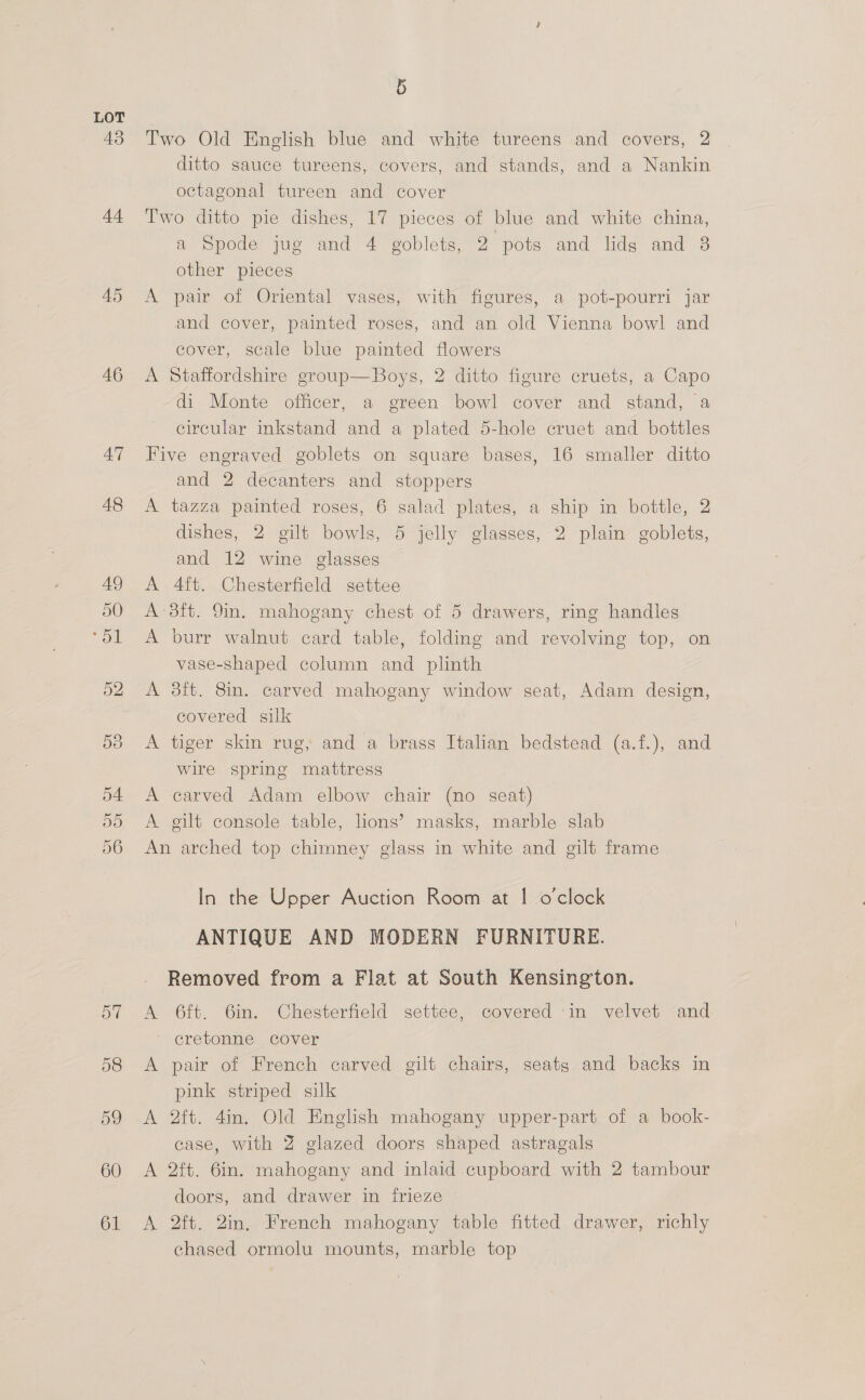 43 44 45 46 47 48 5 Two Old English blue and white tureens and covers, 2 ditto sauce tureens, covers, and stands, and a Nankin octagonal tureen and cover Two ditto pie dishes, 17 pieces of blue and white china, a Spode jug and 4 goblets, 2 pots and lids and 8 other pieces A pair of Oriental vases, with figures, a pot-pourri jar and cover, painted roses, and an old Vienna bowl and cover, scale blue painted flowers A Staffordshire group—Boys, 2 ditto figure cruets, a Capo di Monte officer, a green bowl cover and stand, a circular inkstand and a plated 5-hole cruet and bottles Five engraved goblets on square bases, 16 smaller ditto and 2 decanters and stoppers A tazza painted roses, 6 salad plates, a ship in bottle, 2 dishes, 2 gilt bowls, 5 jelly glasses, 2 plain goblets, and 12 wine glasses 4ft. Chesterfield settee ‘3ft. 9in. mahogany chest of 5 drawers, ring handles > burr walnut card table, folding and revolving top, on vase-shaped column and plinth A 3ft. 8in. carved mahogany window seat, Adam design, covered silk A tiger skin rug, and a brass Italian bedstead (a.f.), and wire spring mattress A carved Adam elbow chair (no seat) A gilt console table, lions’ masks, marble slab An arched top chimney glass in white and gilt frame In the Upper Auction Room at | o'clock ANTIQUE AND MODERN FURNITURE. Removed from a Flat at South Kensington. A 6ft. 6in. Chesterfield settee, covered ‘in velvet and 7 crevommes Cover A pair of French carved gilt chairs, seats and backs in pink striped silk A 2ft. 4in. Old English mahogany upper-part of a book- case, with Z glazed doors shaped astragals A 2ft. 6in. mahogany and inlaid cupboard with 2 tambour doors, and drawer in frieze A 2ft. 2in, French mahogany table fitted drawer, richly chased ormolu mounts, marble top