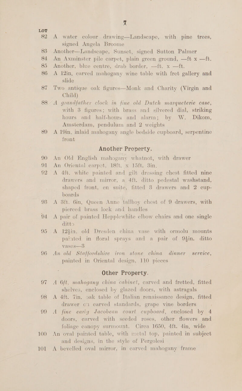 82 83 84 85 86 87 88 89 90 96 oF 98 29 100 101 Us A water colour drawinge—lLandscape, with pine trees, signed Angela Broome Another—Landscape, Sunset, signed Sutton Palmer An Axminster pile carpet, plain green ground, —ft x —ft. Another, blue centre, drab border, —ft. x —ft. A 12in, carved mahogany wine table with fret gallery and slide Two antique oak figures—Monk and Charity (Virgin and Child) A grandfather clock in fine old Dutch marqueterie case, with 38 figures; with brass and silvered dial, striking hours and half-hourg and alarm; by W. Dikom, Amsterdam, pendulum and 2 weights A 19in. inlaid mahogany angle bedside cupboard, serpentine front Another Property. An Old English mahogany whatnot, with drawer An Oriental carpet, 18ft. x Ldit. 3in. A 4ft. white painted and gilt dressing chest fitted nine drawers and mirror, a 4ft. ditto pedestal washstand, shaped front, en suite, fitted 8 drawers and 2 cup- boards A 3ft. 6in, Queen Anne tallboy chest of 9 drawers, with pierced brass lock and handles A pair of painted Hepplewhite elbow chairs and one single ditto A 124in. old Dresden china vase with ormolu mounts painted in floral sprays and a pair of 94in. ditto vases—3 An old Staffordshire iron stone china dinner service, painted in Oriental design, 110 pieces Other Property. A 6ft. mahogany china cabinet, carved and fretted, fitted shelves, enclosed by glazed doors, with astragals A 4ft. Tin. oak table of Italian renaissance design, fitted drawer cr carved standards, grape vine borders A fine early Jacobean court cupboard, enclosed by 4 doors, carved with seeded roses, other flowers and foliage canopy surmount. Circa 1650, 4ft. 4in. wide An oval painted table, with metal top, painted in subject and designs, in the style of Pergolesi A bevelled oval mirror, in carved mahogany frame