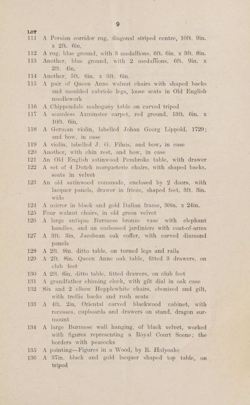 cle 112 113 114 115 134 135 136 9 A Persian corridor rug, diagonal striped centre, 10ft. 9in. x) 200.) Om: A rug, blue ground, with 8 medallions, 6ft. 6in. x 8ft. 8in. Another, blue ground, with 2 medallions, 6ft. 9in. x 2ft. 4in, Another: Sit.” Gin x7 Sit, 6m, A pair of Queen Anne walnut chairs with shaped backs and moulded cabriole legs, loose seats in Old English needlework A Chippendale mahogany table on carved tripod A seamless Axminster carpet, red ground, 18ft. 6in. x 10ft. 6in, A German violin, labelled Johan Georg Lippold, 1729; and bow, in case A violin, labelled J. G. Filnis, and bow, in case Another, with chin rest, and bow, in case An Old English satinwood Pembroke table, with drawer A set of 4 Dutch marqueterie chairs, with shaped backs, seats in velvet An old satinwood commode, enclosed by 2 doors, with lacquer panels, drawer in frieze, shaped feet, 8ft. 3in. wide A mirror in black and gold Italian frame, 80in. x 24in. Four walnut chairs, in old green velvet A large antique Burmese bronze vase with elephant handles, and an embossed jardiniere with coat-of-arms A ait. 8in, Jacobean oak coffer, with carved diamond panels a A 2ft. 9in. ditto table, on turned legs and rails A 2ft. 8in. Queen Anne oak table, fitted 3 drawers, on club feet A 2ft. 6in. ditto table, fitted drawers, on club feet A grandfather chiming clock, with gilt dial in oak case Six and 2 elbow Hepplewhite chairs, ebonized and _ gilt, with trellis backs and rush seats A 4ft. 2in, Oriental carved blackwood cabinet, with recesses, Cupboards and drawers on stand, dragon sur- mount A large Burmese wall hanging, of black velvet, worked with figures representing a Royal Court Scene; the borders with peacocks A painting—Figures in a Wood, by R. Holyoake A 87in. black and gold lacquer shaped top table, on tripod |