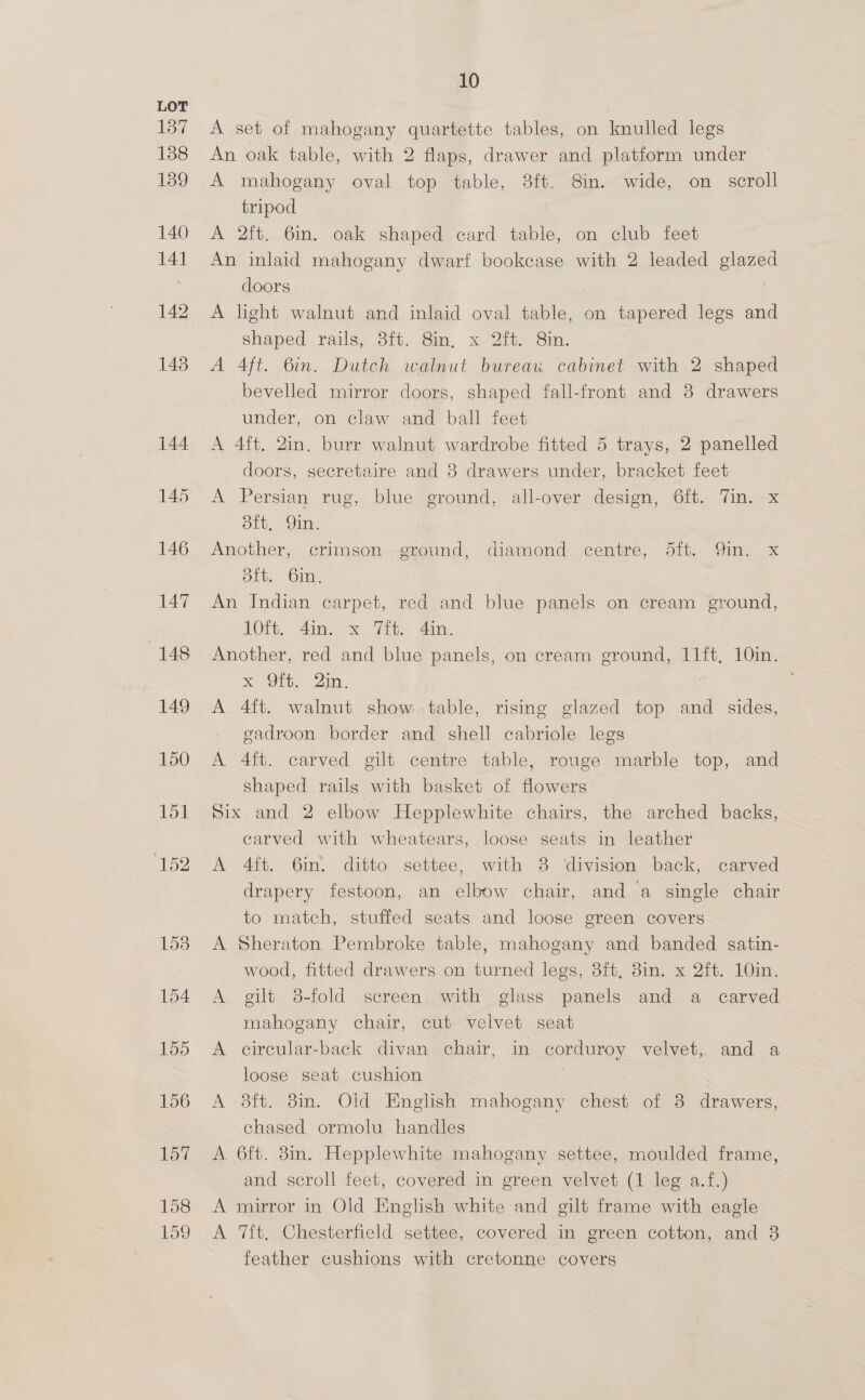 158 159 10 A set of mahogany quartette tables, on knulled legs An oak table, with 2 flaps, drawer and platform under A mahogany oval top table, 3ft. 8in. wide, on scroll tripod A 2ft. 6in. oak shaped card table, on club feet An inlaid mahogany dwarf bookcase with 2 leaded glazed doors A light walnut and inlaid oval table, on tapered legs and shaped rails, 3ft. 8in, x 2ft. 8in. A Aft. 6in. Dutch walnut bureau cabinet with 2 shaped bevelled mirror doors, shaped fall-front and 8 drawers under, on claw and ball feet A 4ft, 2in. burr walnut wardrobe fitted 5 trays, 2 panelled doors, secretaire and 3 drawers under, bracket feet A Persian rug, blue ground, all-over design, 6ft. Tin. x Sit, oie Another, crimson ground, diamond centre, 5ft. Qin. x dftt. 6in, An Indian carpet, red and blue panels on cream ground, 10ft. 4in. x Tit, 4in. Another, red and blue panels, on cream ground, 11ft, 10in. x, Sits 2m, . A 4ft. walnut show table, rising glazed top and sides, eadroon border and shell cabriole legs A 4ft. carved gilt centre table, rouge marble top, and shaped rails with basket of flowers Six and 2 elbow Hepplewhite chairs, the arched backs, earved with wheatears, loose seats in leather A 4ft. 6in. ditto settee, with 38 ‘division back, carved drapery festoon, an elbow chair, and a single chair to match, stuffed seats and loose green covers A Sheraton Pembroke table, mahogany and banded satin- wood, fitted drawers on turned legs, 8ft, 8in. x 2ft. 10in. A gilt 8-fold screen with glass panels and a carved mahogany chair, cut velvet seat A circular-back divan chair, in corduroy velvet, and a loose seat cushion | : A 8ft. 8in. Old English mahogany chest of 8 drawers, chased ormolu handles A 6ft. 8in. Hepplewhite mahogany settee, moulded frame, and scroll feet, covered in green velvet (1 leg a.f.) A mirror in Old English white and gilt frame with eagle A ‘Tft, Chesterfield settee, covered in green cotton, and 3 feather cushions with cretonne covers