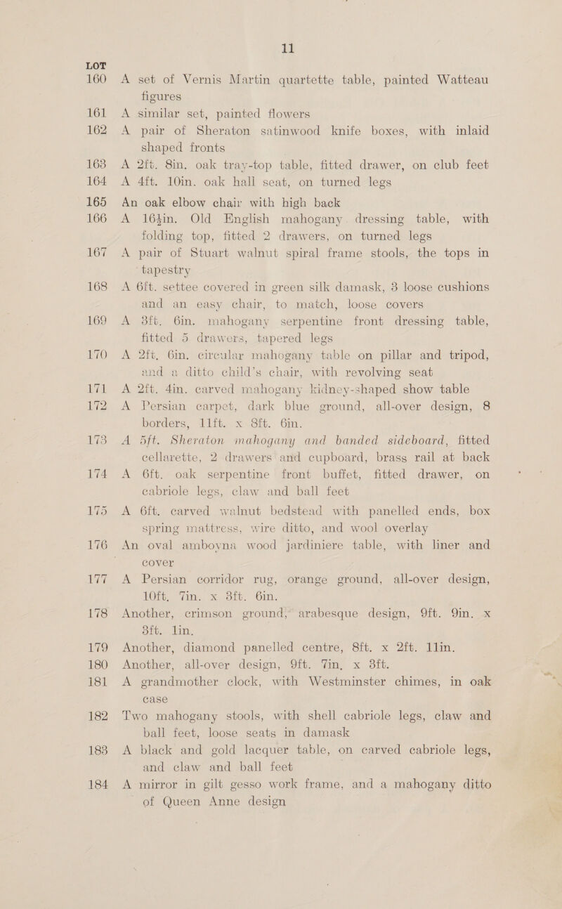 160 183 184 11 A set of Vernis Martin quartette table, painted Watteau fieures A similar set, painted flowers A pair of Sheraton satinwood knife boxes, with inlaid shaped fronts A 2ft. 8in. oak tray-top table, fitted drawer, on club feet A 4ft. 10in. oak hall seat, on turned legs An oak elbow chair with high back A 164in. Old English mahogany. dressing table, with folding top, fitted 2 drawers, on turned legs A pair of Stuart walnut spiral frame stools, the tops in tapestry A 6it. settee covered in green silk damask, 3 loose cushions and an easy chair, to match, loose covers A 38ft. 6in. mahogany serpentine front dressing table, fitted 5 drawers, tapered legs A 2ft, 6in. circular mahogany table on pillar and tripod, and a ditto child’s chair, with revolving seat A 2ft. 4in. carved mahogany kidney-shaped show table A Persian carpet, dark blue ground, all-over design, 8 borders, 1ift. x .8it. 6m. A 5ft. Sheraton mahogany and banded sideboard, fitted cellarette, 2 drawers and cupboard, brass rail at back A 6ft. oak serpentine front buffet, fitted drawer, on cabriole legs, claw and ball feet A 6ft. carved walnut bedstead with panelled ends, box spring mattress, wire ditto, and wool overlay An oval amboyna wood jardiniere table, with liner and cover A Persian corridor rug, orange ground, all-over design, Oi Wn Xofots. -Oin- Another, crimson ground, arabesque design, 9ft. 9in. x dit. lin. Another, diamond panelled centre, 8ft. x 2ft. 1lin. Another, all-over design, 9ft. Tin, x 3ft. A grandmother clock, with Westminster chimes, in oak case Two mahogany stools, with shell cabriole legs, claw and ball feet, loose seats in damask A black and gold lacquer table, on carved cabriole legs, and claw and ball feet A mirror in gilt gesso work frame, and a mahogany ditto of Queen Anne design