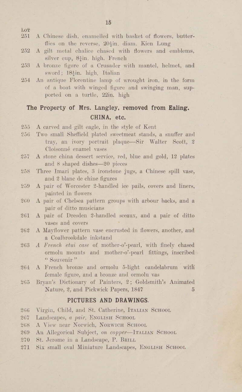15 A Chinese dish, enameiled with basket of flowers, butter- flies on the reverse, 204in. diam. Kien Lung A gilt metal chalice chased with flowers and emblems, silver cup, 84in. high. French A bronze figure of a Crusader with mantel, helmet, and sword; 184in. high, Italian An antique Florentine lamp of wrought iron, in the form of a boat with winged figure and swinging man, sup- ported on a turtle, 22in. high CHINA, ete. A carved and gilt eagle, in the style of Kent Two small Shefheld plated sweetmeat stands, a snuffer and tray, an ivory portrait plaque—Sir Walter Scott, 2 Cloisonné enamel vases A stone china dessert service, red, blue and gold, 12 plates and 8 shaped dishes—20 pieces Three Imari plates, 3 ironstone jugs, a Chinese spill vase, and 2 blanc de chine figures A pair of Worcester 2-handled ice pails, covers and liners, painted in flowers A pair of Chelsea pattern groups with arbour backs, and a pair of ditto musicians A pair of Dresden 2-handled sceaux, and a pair of ditto vases and covers A Mayflower pattern vase encrusted in flowers, another, and a Coalbrookdale inkstand A French etut case of mother-o’-pearl, with finely chased ormolu mounts and mother-o’-pearl fittings, inscribed “* Souvenir ”’ A French bronze and ormolu 5-light candelabrum with female figure, and a bronze and ormolu vas Bryan’s Dictionary of Painters, 2; Goldsmith’s Animated Nature, 2, and Pickwick Papers, 1847 5 PICTURES AND DRAWINGS. Virgin, Child, and St. Catherine, ITALIAN SCHOOL Landscapes, a pair, ENGLISH SCHOOL A View near Norwich, Norwich ScHOOL An Allegorical Subject, on copper—ITALIAN SCHOOL St. Jerome in a Landscape, P. Brriu Six small oval Miniature Landscapes, ENGLISH SCHOOL